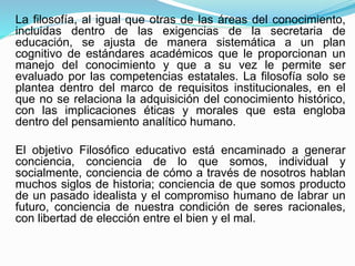 La filosofía, al igual que otras de las áreas del conocimiento,
incluidas dentro de las exigencias de la secretaria de
educación, se ajusta de manera sistemática a un plan
cognitivo de estándares académicos que le proporcionan un
manejo del conocimiento y que a su vez le permite ser
evaluado por las competencias estatales. La filosofía solo se
plantea dentro del marco de requisitos institucionales, en el
que no se relaciona la adquisición del conocimiento histórico,
con las implicaciones éticas y morales que esta engloba
dentro del pensamiento analítico humano.
El objetivo Filosófico educativo está encaminado a generar
conciencia, conciencia de lo que somos, individual y
socialmente, conciencia de cómo a través de nosotros hablan
muchos siglos de historia; conciencia de que somos producto
de un pasado idealista y el compromiso humano de labrar un
futuro, conciencia de nuestra condición de seres racionales,
con libertad de elección entre el bien y el mal.
 