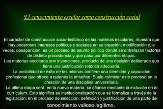 El conocimiento escolar como construcción social
El carácter de construcción socio-histórico de las materias escolares, muestra que
hay poderosos intereses políticos y sociales en su creación, modificación y, a
veces, desaparición; es un proceso de asunto político donde se entrelazan factores
de distinta procedencia y que pasa por diferentes etapas.
Las materias escolares son invenciones, producto de una decisión deliberada que
tiene una justificación retórica adecuada.
La posibilidad de éxito de las mismas confiere una identidad y capacidad
profesional que ofrece a quienes la enseñen. Suele culminar este proceso en la
creación de una disciplina universitaria.
La última etapa será, en la nueva materia, se afianse mediante la inclusión en el
currículum. Esto significa su institucionalización que se formaliza a través de la
legislación; en el proceso de selección, definición y justificación de una parte del
conocimiento valioso legítimo.
 
