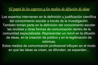 El papel de los expertos y los medios de difusión de ideas
Los expertos intervienen en la definición y justificación científica
del conocimiento escolar a través de la investigación.
También toman parte en la definición del conocimiento escolar
las revistas y otras formas de comunicación dentro de la
comunidad especializada. Representan un móvil en la difusión
de ideas, en la creación de público y en la legitimación de
retóricas.
Estos medios de comunicación profesional influyen en el modo
en que las ideas se crean, se difunden, se expanden...
 