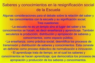 Saberes y conocimientos en la resignificación social
de la Escuela
Algunas consideraciones para el debate sobre la relación del saber y
los conocimientos con la escuela y su significación social;
Tres cuestiones:
•
La escuela no es un templo sino el lugar del saber y los
conocimientos se hacen, es decir enseñanza y aprendizaje. También
seculariza la producción, distribución y apropiación de saberes y
conocimientos, como espacio público.
•
La enseñanza, como práctica social, desmitifica los procesos de
transmisión y distribución de saberes y conocimientos. Esta consiste
en definirse como proceso diálectico de normalización e innovación.
•
El aprendizaje trata de tiempo, en el cual los saberes y
conocimientos se hacen aprendizaje; que democratiza los procesos de
apropiación y producción de los saberes y conocimientos.
 