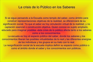 -
La crisis de lo Público en los Saberes
Si se sigue pensando a la Escuela como templo del saber, como ámbito para
construir representaciones objetivas de la realidad, se diferenciará de su
significación social. Ya que el saber es hoy simulación virtual de la realidad, y no
captación esencial o construcción objetiva. Quien conoce es sujeto ampliado,
educado para imaginar posibles -ésta crisis de lo público afecta tanto a los saberes
como a los conocimientos.
La escuela es hoy el espacio público del saber, donde los saberes y los
conocimientos liberan las posibles virtualidades de lo real y las diferentes energías
de los individuos y los grupos en su trato con lo real.
La resignificación social de la escuela implica definir su espacio como público o
como el ámbito donde el saber y los conocimientos son públicos.
 