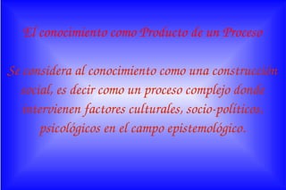 El conocimiento como Producto de un Proceso
Se considera al conocimiento como una construcción 
social, es decir como un proceso complejo donde 
intervienen factores culturales, socio­políticos, 
psicológicos en el campo epistemológico.
 