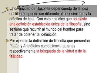 La diversidad de filosofías dependiendo de la idea
del filósofo, puede ser diferente al conocimiento y la
práctica de ésta. Con esto nos dice que no existe
una definición establecida única de la filosofía, sino
se tiene que recurrir al mundo del hombre para
tratar de obtener tal definición.
Por ejemplo la definición de filosofía que presentan
Platón y Aristóteles como ciencia pura, es
respectivamente la búsqueda de la virtud o de la
felicidad.
 