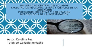 UNIVERSIDAD CENTRAL DEL ECUADOR
FACULTAD DE FILOSOFIA, LETRAS Y CIENCIAS DE LA
EDUCACION
PSICOLOGIA EDUCATIVA Y ORIENTACIÓN
METODOLOGÍA DE LA INVESTIGACIÓN
Autor: Carolina Rea
Tutor: Dr Gonzalo Remache
 