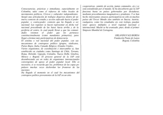 Consecuencias, prácticas e inmediatas, especialmente en
Colombia, tales como el refuerzo de redes locales de
movimientos políticos, Cívicos y culturales independientes.
Surgió una articulación de trabajos dispersos dentro de un
nuevo contexto de estudio y acción enfocado hacia el poder
popular, o contra-poder, contexto que ha llegado a ser
nacional. Las regiones se hacen representar en dicha red
nacional procediendo de las bases hacia arriba y de la
periferia al centro, lo cual puede llevar a que las comuni-
dades retomen el poder que les pertenece
constitucionalmente (como mandantes primarios), para
llegar a formas más participativas de democracia.
El sistema o red nacional del poder popular, con sus
mecanismos de contrapeso político (grupos, sindicatos,
cooperativas, comités de acción, juntas comunales, etc.) se
está extendiendo por el mundo. Se ha descubierto que la IAP
funciona hasta en países gobernados por dictaduras,
mediante procedimientos imaginativos y prudentes. Y se han
hecho interesantes ensayos participativos no sólo en muchos
países del Tercer Mundo sino también en Suecia, Austria,
cualquiera, como los estudiados en- este trabajo, puedan
tener apoyos múltiples a nivel regional nacional e
internacional. Mucho se ha avanzado, pues, desde el primer
Simposio Mundial de Cartagena.
ORLANDO FALS BORDA
Fundación Punta de Lanza
Bogotá, Colombia
Países Bajos, Italia, Canadá, Bélgica y Estados Unidos.,
Varios organismos, de coordinación e intercambio se, han
establecido en ciudades como Santiago de Chile, Toronto,
Roma, Helsinki, Uppsala, Colombo, Nueva Delhi, Ginebra,
México y Bogotá. El proceso general de la IAP está
desembocando así en redes de organismos internacionales
convergentes de apoyo al poder popular local. Ello es
necesario, si se recuerda que los, problemas de las capas po-
pulares muchas veces desbordan las fronteras de las
naciones.
Ha llegado el momento en el cual los mecanismos del
contrapeso político provenientes de la IAP en un sitio
 