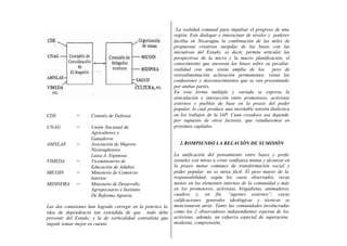 CDS = Comités de Defensa
UNAG = Unión Nacional de
Agricultores y
Ganaderos
AMNLAE = Asociación de Mujeres
Nicaragüenses
Luisa A. Espinosa
VIMEDA = Viceministerio de
Educación de Adultos
MICOIN = Ministerio de Comercio
Interior
MIDINDRA = Ministerio de Desarrollo
Agropecuario e Instituto
De Reforma Agraria
Las dos comisiones han logrado corregir en la práctica la
idea de dependencia tan extendida de que todo debe
provenir del Estado; y la de verticalidad centralista que
impide tomar mejor en cuenta
La realidad comunal para impulsar el progreso de una
región. Este dialogar e interactuar de niveles y poderes
facilita en Nicaragua la combinación de las miles de
propuestas creativas surgidas de las bases con las
iniciativas del Estado; es decir, permite articular las
perspectivas de la micro y la macro planificación; el
conocimiento que atesoran las bases sobre su peculiar
realidad con una visión amplia de los peso de
retroalimentación aclaración permanentes, vistas las
confusiones y desconocimientos que se van presentando
por ambas partes.
En esta forma múltiple y variada se expresa la
articulación e interacción entre promotores, activistas
externos y pueblos de base en la praxis del poder
popular, lo cual produce una inevitable tensión dialéctica
en los trabajos de la IAP. Cuan creadora sea depende
por supuesto de otros factores, que estudiaremos en
próximos capítulos.
2.ROMPIENDO LA RELACIÓN DE SUMISIÓN
La unificación del pensamiento entre bases y profe-
sionales con miras a crear confianza mutua y alcanzar en
la praxis metas comunes de transformación social y
poder popular, no es tarea fácil. El peso mayor de la
responsabilidad, según los casos observados, recae
menos en los elementos internos de la comunidad y más
en los promotores, activistas, brigadistas, animadores,
cuadros y, en fin, “agentes externos”, cuyas
calificaciones generales ideológicas y técnicas se
mencionaron atrás. Tanto las comunidades involucradas
como los 2 observadores independientes esperan de los
activistas, además, un esfuerzo especial de superación,
modestia, comprensión,
 