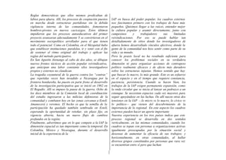 Reglas democráticas que ellos mismos predicaban de
labios para afuera. Allí, los procesos de cooptación puestos
en marcha desde estructuras partidistas sin la debida
vigilancia interna de las comunidades, fomentaron
hombres-pivotes en nuevos cacicazgos. Estos últimos
impidieron que los procesos autoeducativos del primer
proyecto avanzaran adecuadamente Y se convirtieran en el
movimiento sociopolítico arrollador para el que tienen
todo el potencial. Como en Colombia, en el Mezquital hubo
que establecer instituciones paralelas, ir y venir con el fin
de sostener el ritmo original del trabajo y aplicar las
reglas del método participativo.
En San Agustín Atenango al cabo de dos años, se dibujan
nuevos frentes tácticos de acción popular reivindicativa,
que anticipan una labor constante silos investigadores
propios y externos no claudican.
La tragedia coyuntural de la guerra contra los “contras”
que repetidas veces han invadido a Nicaragua por la
frontera hondureña, ha puesto en parte freno al desarrollo
de la investigación participativa que se inició en 1982 en
El Regadío. Allí se impuso la pausa de la guerra. Ocho de
los doce miembros de la Comisión local de coordinación
del estudio ingresaron a las milicias defensoras de la
comunidad y combaten hoy en las zonas cercanas a Estelí.
Amanecerá y veremos. El hecho es que la semilla de la
participación ha quedado también sembrada en Estelí,
esperando la oportunidad de retoñar, sin plazo fijo, en
vigencia abierta, hacia un nuevo flujo de cambios
profundos en la región;
Finalmente, advertimos que en lo que compete a la IAP la
dimensión espacial es tan importante como la temporal. En
Colombia, México y Nicaragua, durante el desarrollo
inicial de la experiencia de la
IAP en busca del poder popular, los cuadros externos
nos fascinamos primero con los trabajos de base más
pequeños. Quisimos llegar a las raíces, entender mejor
la cultura popular y asumir directamente, junto con
campesinos y trabajadores sus limitadas
reivindicaciones. Por eso se puede hablar tan
detalladamente de sitios donde los investigadores de
afuera hemos desarrollado vínculos afectivos, donde la
gente de la comunidad nos hizo sentir como parte de su
vida y su mundo.
Pero la praxis local no ha resultado suficiente para
conocer los problemas sociales en su verdadera
dimensión ni para organizar acciones de contrapeso
político realmente eficaces y de efecto más duradero
sobre las estructuras injustas. Hemos sentido que hay
que buscar lo macro, lo más grande. Este es un esfuerzo
en el espacio y en el tiempo que requiere constancia,
paciencia, persistencia. Cuando se hacen bien, los
trabajos de la IAP exigen permanente expansión, como
la onda circular que se inicia al lanzar un pedruzco a un
estanque. Se necesitan espacios cada vez mayores para
seguir apoyándose en las luchas. De allí nacen otras dos
tensiones en la IAP —lo micro vs lo macro, lo cívico vs
lo político— que vienen del descubrimiento de la
importancia de lo regional. En este aspecto los cuadros
externos pueden hacer un aporte importante
Nuestra experiencia en los tres países indica que este
proceso regional se desarrolla en dos sentidos
verticalmente, en las mismas comunidades, cuando los
cuadros se topan con personas u organizaciones activas
igualmente preocupadas por la situación social y
deseosas de aumentar la eficacia de sus trabajos; y
horizontalmente, en otras comunidades, al hallar
diversos grupos constituidos por personas que rara vez
se encuentran entre sí pero que luchan
 