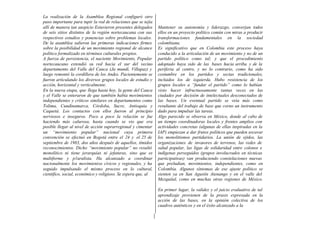La realización de la Asamblea Regional configuró otro
paso importante para tupir la red de relaciones que se tejía
allí de manera tan auspicio Estuvieron presentes delegados
de seis sitios distintos de la región nortecaucana con sus
respectivos estudios y ponencias sobre problemas locales.
De la asamblea salieron las primeras indicaciones firmes
sobre la posibilidad de un movimiento regional de alcance
político formalizado en términos culturales propios.
A fuerza de persistencia, el naciente Movimiento, Popular
nortecaucano extendió su red hacia el sur del vecino
departamento del Valle del Cauca (Ja mundí, Villapaz) y
luego remontó la cordillera de los Andes. Pacientemente se
fueron articulando los diversos grupos locales de estudio y
acción, horizontal y verticalmente.
En la nueva etapa, que llega hasta hoy, la gente del Cauca
y el Valle se enteraron de que también había movimientos
independientes y críticos similares en departamentos como
Tolima, Cundinamarca, Córdoba, Sucre, Antioquia y
Caquetá. Los contactos con ellos fueron al principio
nerviosos e inseguros. Poco a poco la relación se fue
haciendo más calurosa, hasta cuando se vio que era
posible llegar al nivel de acción suprarregional y cimentar
un “movimiento popular” nacional cuya primera
convención se efectuó en Bogotá entre el 24 y el 25 de
septiembre de 1983, dos años después de aquellos, tímidos
reconocimientos. Dicho “movimiento popular” no resultó
monolítico ni tiene jerarquías ni jefaturas, sino que es
multiforme y p1uralista. Ha alcanzado a coordinar
nacionalmente los movimientos cívicos y regionales, y ha
seguido impulsando el mismo proceso en lo cultural,
científico, social, económico y religioso. Se espera que, al
Mantener su autonomía y liderazgo, converjan todos
ellos en un proyecto político común con miras a producir
transformaciones fundamentales en la sociedad
colombiana.
Es significativo que en Colombia este proceso haya
conducido a la articulación de un movimiento y no de un
partido político como tal; y que el procedimiento
adoptado haya sido de las bases hacia arriba y de la
periferia al centro, y no lo contrario, como ha sido
costumbre en los partidos y sectas tradicionales,
incluidos los de izquierda. Hubo resistencia de los
grupos locales a “fundar el partido” como lo habían
visto hacer infructuosamente tantas veces en las
ciudades por decisión de intelectuales desconectados de
las bases. Un eventual partido se veía más como
resultante del trabajo de base que corno un instrumento
dado para impulsar las tareas.
Algo parecido se observa en México, donde al cabo de
un tiempo coordinadoras locales y frentes amplios con
actividades concretas (algunas de ellas inspiradas en la
IAP) empiezan a dar frutos políticos que pueden socavar
los monolitismos partidarios. La unión de ejidos, las
organizaciones de invasores de terrenos, las redes de
salud popular, las ligas de solidaridad entre colonos e
indígenas perseguidos (grupos involucrados en técnicas
participativas) van produciendo constelaciones nuevas
que preludian, movimientos, independientes, como en
Colombia. Algunos síntomas de ese ajuste político se
sienten ya en San Agustín Atenango y en el valle del
Mezquital, como en muchas otras regiones de México.
En primer lugar, la validez y el juicio evaluativo de tal
aprendizaje provienen de la praxis expresada en la
acción de las bases, en la opinión colectiva de los
cuadros auténticos y en el éxito alcanzado a la
 