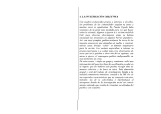 4. LA INVESTIGACIÓN COLECTIVA
Con cuadros esclarecidos propios y externos, o sin ellos,
los problemas de las comunidades seguían su curso y
muchas veces se agudizaban. En Puerto Tejada hubo
reuniones de la gente más decidida para ver qué hacer
sobre la vivienda. Algunos se fueron a la vecina ciudad de
Cali para observar directamente cómo se habían
encauzado las invasiones en algunos barrios populares.
Así, con esos ejemplos, podían arrebatar la tierra de los
ingenios azucareros que ahogaban al pueblo y construir
nuevas casas. Porque “saber” es también organizarse
para la acción. Los vecinos empezaban a valorar su
propia experiencia y a confiar más en la observación di-
recta que en la palabra o dirección de los expertos, con
miras a ejercer el contrapeso político indispensable en
esos momentos de crisis.
De estas tareas —viajes en grupo y reuniones—salió una
información útil para los fines de movilización popular en
la región, que no hubiera sido posible recoger sino de
manera colectiva y de boca en boca. Esta dimensión
grupal y oral del trabajo de investigación, ligada a la
utilidad comunitaria inmediata, concede a la IAP dos de
sus especiales características que no comparte con otros
métodos: las de la colectividad y informalidad, al
incorporar diseño de la investigación social un conoci-
miento valorado que resulta de vivencias socializadas del
pueblo y con el pueblo.
 