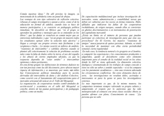 Común nuestras ideas.” De allí provino la imagen, ya
mencionada de la sabiduría como un panal de abejas.
Las ventajas de este tipo valorativo de reflexión colectiva
rebasan el campo investigativo y pasan a otros, como el de la
educación no formal de adultos, cuando ésta se hace de
manera participativa y se convierte en pedagogía política
inmediata. Se descubrió en México que “en el grupo se
aprenden las palabras y mensajes que no se entienden en los
libros”; que las dudas se resuelven en común mejor que en
entrevistas individuales; y que “en un grupo sin maestro todos
los estudiantes opinan sobre la solución más efectiva” y
llegan a corregir sus propios errores más fácilmente y sin
vergüenza o burla. ¡ Lo mismo ocurrió en talleres de análisis,
“reuniones de intercambio” y cabildos abiertos cuando se
planteó allí colectivamente la solución de problemas sociales
tales como la falta de títulos sobre la tierra, el uso del regadío
y los abusos de ciertos empleados oficiales, ya que la
respuesta dependía de “estar unidos” e intercambiar
opiniones y datos pertinentes.
En esta forma grupal, las definiciones de términos dudosos no
son tan precisas como las del diccionario, pero ofrecen mayor
riqueza de información y se muestran, por tanto, más útiles
hay Consecuencias políticas inmediatas para la acción,
derivadas del intercambio de datos y del análisis Colectivo,
como ocurrió con el lanzamiento del cooperativismo para el
mercadeo artesanal del azúcar en el. Valle del Mezquital.
La organización, de cooperativas rurales comO unidades de
acción-social y económica en el valle del Mezquital se
concibe, dentro de las pautas participativas y de pedagogía
política, como un medio,
De capacitación multifuncional que incluye investigación de
mercados, venta, administración y contabilidad, tareas que
deben ser cubiertas por los socios en forma rotatoria. Hubo
afiliados que indicaron las fallas de las cooperativas
rochdalianas, de origen europeo, cuando ellas se convierten
en ghettos discriminatorios o en instrumentos de penetración
del capitalismo mercantil.
¿Existe un límite en el número de personas que puedan
participar en colectivos de investigación para que ésta sea
provechosa? En El Cerrito, las mejores “reuniones de
amigos” nunca pasaron de quince personas. Además, se sintió
la necesidad de mantener con ellas cierta periodicidad
semanal, cierta regularidad.
En todo caso, la tendencia natural a lo gregario en el hombre,
a compartir las experiencias y los conocimientos producidos o
adquiridos, quedó al descubierto como otro elemento
importante para el estudio de la realidad social en los sitios
donde la IAP se viene aplicando. La dimensión colectiva,
dialógica y sistematizada de los trabajos de campo concede a
éstos no sólo un sabor y sentido especiales —si se los compara
con los puramente académicos—, sino una vivencia adecuada
las circunstancias conflictivas. Sin estos elementos fuera de
serie, las investigaciones no resultan útiles, acertadas o
interesantes ni para la gente ni para los investigadores
externos.
Lo mas importante es que, de la misma manera, los
campesinos terminan siempre valorando su propia cultura y
adquiriendo el respeto por lo autóctono que ha sido
menospreciado al contacto con otras clases sociales Ahora ya
pueden afirmar con pleno, Conocimiento de causa: “¡La
persona que no sabe
 