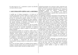 Es como la que no ve!”, y aprestarse a ejercer sus derechos
con mayor eficacia y poder.
5. RECUPERACIÓN CRÍTICA DE LA HISTORIA
A medida que el trabajo investigativo y la lucha por la
vivienda progresaban en Puerto Tejada, los cuadros externos
vieron desenvolverse ante sus ojos ciertos mecanismos no
previstos de participación popular mediante los cuales el
conocimiento para la acción adquiría una mayor dinámica.
Uno de los más importantes, observado también en El Cerrito,
San Agustín Atenango, el Mezquital y El Regadío, fue la
recuperación crítica de la historia del pueblo:
la versión selectiva de los conflictos de clase del pasado,
producida por la gente de los caseríos y veredas a través de la
memoria colectiva, los recuerdos individuales, la tradición
oral y los documentos y objetos recogidos en viejos baúles de
hogares humildes. , ‘ ,,
La interpretación popular de la historia, resultó crítica en
tanto que destacaba aspectos crúciales de la lucha de clases,
señalando vacíos notorios o silencios culpables en las
versiones de los historiadores oficiales. La historia rescatada
por la gente del común, tan distinta en su enfoque y sentido de
la académica o universitaria, en su preocupación por no
revivir elementos reaccionarios del pasado fue factor esencial
en la búsqueda y construcción del poder popular,
como’también contrapeso político en situaciones de conflicto
y crisis.
En el caso de Puerto Tejada, los resultados fueron rápidos y
evidentes. Al primer intento crítico de recuerdo colectivo en la
asamblea comunal surgió remozado un antiguo ideal de
Libertad proveniente de los heroicos negros cimarrones que
habían colonizado la cercana’región de La Perezosa, en el río
Palo. Era una remembranza reprimida por la, explotación
subsiguiente; cuando los “blancos” establecieron sus
haciendas ganaderas y las expandieron con violencia,
destruyendo los palenques o pueblos libres, tan florecientes en
aquella hermosa comarca.
El sentimiento de libertad, característico de los palenques del,
río Palo, afloró de manera inesperada en el Foro, como un
volcán apagado que de pronto reanuda actividad, cuando
algunos ancianos evocaron la vida de héroes auténticos de la
región, como Crucito (el Robin Hood local), Fidel y José
Ignacio, Mina (Sinecio), Sixto y Ciro Biáfara, y Natanael Díaz,
personajes extraordinarios que lucharon desde comienzos del
presente, siglo con sus escuadras de, negros por la posesión
de las tierras arrebatadas por los hacendados. ¡He aquí unos
“negros verracos” (valientes) que valoraban ser libres! Por
comparación, la situación actual del pueblo resultaba odiosa e
incomprensible. La memoria colectiva y crítica invitaba a la
acción a hacer algo concreto para corregir las injusticias ya
que si, los abuelos habían combatido a los “blancos”, con
relativo, éxito, ¿por qué no ahora? La historia adquiría así
nuevos visos de veracidad y potencia. No sólo podía ser
memorada, sino convertida en catapulta de acción para ganar
una vida colectiva mejor.
El palenque de negros cimarrones se proyectaba hacia el
presente y el futuro como ideal de libertad en el norte del
Cauca, sin caer en la trampa del reaccionarismo del pasado.
Eso no fue todo: como el cacao había sido, el principal
producto de entonces para el comercio y la supervivencia
económica, asumió también, el papel de símbolo de la
tradición
 