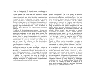 Como en el ejemplo de El Regadío, ayuda recordar que el
propósito central de la investigación activa no es “hacer
ciencia” porque sí ni “hacer que arda la pradera”, aunque
ello pueda ocurrir por otros motivos, sino promover el
cambio significativo en la praxis, de manera convergente, por
Conducto de bases esclarecidas, con el fin de que éstas
ejerzan bien el poder que les corresponde en la defensa de
sus intereses de clase. En este contexto, la popularización del
conocimiento y de las técnicas implica un ejercicio práctico
del saber colectivo para los grupos y clases que habrán de
difundir y aplicar a nivel de base el conocimiento sistemático
obtenido.
De allí que la devolución de conocimientos y técnicas, así
entendida, no se reduzca a publicar libros o folletos sino que
adopte muchas formas que van desde mapas ágrafos (sin
letras) hasta películas sonoras donde los actores son las
propias gentes del pueblo, y diversos proyectos y actividades
comunales de mejoramiento económico. Bosquejan en con-
junto métodos de educación no formal para adultos, en los
que se suman los esfuerzos de los investigadores
participativos con los de educadores y promotores
concientizadores o liberadores.
El propósito de las comunidades al participar en una
investigación-educación no formal de este tipo y esperar los
resultados tiene diversas expresiones. En San Agustín
Atenango, la recuperación cultural se dirigió a producir un
folleto para los jóvenes como “herencia que les vamos a
dejar”, con el fin de conocer la verdadera historia del pueblo
y defender sus tradiciones con miras a combatir la
explotación secular. La gente, con sustituida en taller de
discusión, participó en la sistematización de los datos y en la
confección del folleto; que hubo de redactarse
Mixteco y en español. Este es en resumen un material
docente sencillo para las bases, dirigido a personal
preletrado, con abundantes ilustraciones y poco texto. Lo
mismo se ha hecho desde 1972 en la región de El Cerrito y
en la Costa Atlántica colombiana con los folletos
“Lomagrande”, “El Boche” y “Tinajones” Para indígenas
ágrafos del Cauca se han diseñado “mapas parlantes”
donde no aparece’ii sino figuras significativas que los
cuadros u otros activistas discuten verbalmente con la
gente. De manera similar, en el valle del Mezquital se han
utilizado “árboles sociales” que representan el sistema
sociopolítico y económico nacional, técnica inductiva
basada en el debate grupal. Se trata de materiales de
devolución de “nivel cero” cuando son totalmente ágrafos,
y de “nivel uno” cuando se combinan figuras y frases
cortas con ilustraciones fieles a la realidad, al estilo
“comics”.
Cuando los folletos, con las mismas ideas y mensajes, se
elaboran más con el fin de impulsar el avance ideológico y
conceptual de los cuadros, resultan folletos de “nivel dos”,
como se ha hecho en el Cauca y en la costa colombiana y
en el Mezquital. Y al traspasar el “nivel tres” resultan
ensayos y libros más complejos y teóricos diseñados con los
mismos materiales para cuadros avanzados y para
intelectuales, como también se ha ensayado en arribos
países. Idealmente, según este esquema, los materiales
deberían producirse simultánea o coordinadamente en los
cuatro niveles con sus diferentes estilos y formas; ya se
experimentó combinar los niveles dos y tres en una misma
producción, en la serie de estudios titulada “Historia doble
de la Costa” (de Orlando Fals Borda en Colombia) en la
que se incluye el caso de El Cerrito y su región. El presente
informe tiene dos de tales niveles (dos y tres)
 