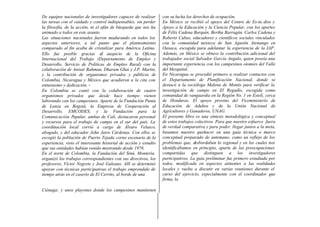 De equipos nacionales de investigadores capaces de realizar
las tareas con el cuidado y control indispensables, sin perder
la filosofía, de la acción, ni el afán de búsqueda que nos ha
animado a todos en este asunto.
Las situaciones nacionales fueron madurando en todos los
aspectos anteriores, a tal punto que el planteamiento
comparado al fin acaba de cristalizar para América Latina.
Ello fue posible gracias al auspicio de la Oficina
Internacional del Trabajo (Departamento de Empleo y
Desarrollo, Servicio de Políticas de Empleo Rural) con la
colaboración de Anisar Rahman, Dharam Ghai y J.P. Martin,
y la contribución de organismos privados y públicos de
Colombia, Nicaragua y México que acudieron a la cita con
entusiasmo y dedicación. -
En Colombia se contó con la colaboración de cuatro
organismos privados que desde hace tiempo vienen
laborando con los campesinos. Aparte de la Fundación Punta
de Lanza en Bogotá, la Empresa de Cooperación al
Desarrollo, EMCODES, y la Fundación para la
Comunicación Popular, ambas de Cali, destacaron personal
y recursos para el trabajo de campo en el sur del país. La
coordinación local corrió a cargo de Álvaro Velasco,
abogado, y del educador John Jairo Cárdenas. Con ellos se
escogió la población de Puerto Tejada corno escenario de la
experiencia, visto el interesante historial de acción y estudio
que sus entidades habían venido mostrando desde 1978.
En el norte de Colombia, la Fundación del Sinú, Montería,
organizó los trabajos correspondientes con sus directivos, los
profesores, Víctor Negrete y José Galeano. Allí se determinó
apoyar con técnicas participativas el trabajo emprendido de
tiempo atrás en el caserío de El Cerrito, al borde de una
Ciénaga: y unos playones donde los campesinos mantienen
con su lucha los derechos de ocupación.
En México se recibió el apoyo del Centro de Es-tu dios y
Apoyo a la Educación y la Ciencia Popular, con los aportes
de Félix Cadena Barquín, Bertha Barragán, Carlos Cadena y
Roberto Cubas, educadores y científicos sociales vinculados
con la comunidad mixteca de San Agustín Atenango en
Oaxaca, escogida para adelantar la experiencia de la IAP.
Además, en México se obtuvo la contribución adicional del
trabajador social Salvador García Angulo, quien poseía una
importante experiencia con los campesinos otomíes del Valle
del Mezquital.
En Nicaragua se procedió primero a realizar contactos con
el Departamento de Planificación Nacional, donde se
destacó a la socióloga Malena de Montis para verificar la
investigación de campo en El Regadío, escogida como
comunidad de vanguardia en la Región No. 1 en Estelí, cerca
de Honduras. El apoyo provino del Viceministerio de
Educación de Adultos y de la Unión Nacional de
Agricultores y Ganaderos, UNAG.
El presente libro es una síntesis metodológica y conceptual
de estos trabajos colectivos. Para que nuestro esfuerce fuera
de verdad comparativa y para poder. llegar juntos a la meta,
basamos nuestro quehacer en una guía técnica o marco
conceptual preparado de antemano, como un reflejo de los
problemas que, desbordaban lo regional y en los cuales nos
identificábamos en principio, aparte de las preocupaciones
compartidas que distinguen a los investigadores
participativos. La guía preliminar fue primero estudiada por
todos, modificada en aspectos atinentes a las realidades
locales y vuelta a discutir en varias reuniones durante el
curso del ejercicio, especialmente con el coordinador que
firma, la
 