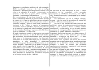 Durante un ciclo productivo satisfactorio de vida y de trabajo.
Dicha metodología vivencial —de vida y trabajo
productivos— implica un conocimiento serio y confiable cuya
mira es la edificación de un poder, o contrapoder, que
pertenezca a las clases y grupos pobres, oprimidos y
explotados, y a sus organizaciones auténticas.
Los propósitos finales de esta forma especial de combinar
poder y conocimiento dentro de un proceso continuo de vida y
de trabajo son: 1) Capacitar a las clases y grupos explotados
para engendrar con eficacia el peso transformador que les co-
rresponde, traducido a proyectos, obras, lucha y desarrollos
concretos, y 2) Producir y elaborar el pensamiento
sociopolítico propio de tales bases populares. La evaluación
de los objetivos se cumple en la práctica, mediante el examen
de los resultados obtenidos por el proceso de la IAP. Como
dicen los campesinos: “Ver para creer.”
El poder-conocimiento creador se expresa en experiencias
pluralistas que conducen a un tipo de democracia muchos
más participativa, directa o autogestionaria que la observada
hasta ahora en el sistema representativo. Una democracia
participativa en la cual no habría lugar para las vanguardias
dogmáticas ni para mecanismos o instituciones
manipuladores, porque las masas se harían respetar en sus
propios términos y condiciones. Por lo mismo, se define el
poder popular como la capacidad de los grupos de base
(explotados hoy por sistemas socioeconómicos) de actuar
políticamente y de articular y sistematizar conocimientos (el
propio y el externo), de tal manera que puedan asumir un
papel protagónico en el avance de la sociedad y en la defensa
de sus propios intereses de clase y de grupo.
La aplicación de esta metodología de vida y trabajo
productivos en las comunidades rurales mexicanas,
nicaragüenses y colombianas mencionadas, entre 1972 y
1983, permitió avanzar en la consideración de dos grandes
problemas teóricos:
1. Las implicaciones que en la conducta cotidiana,
personal y colectiva, supone la percepción de la realidad del
ambiente y del mundo contemporáneos, y
2. Los efectos que entraña una lucha consciente del
pueblo para mejorar las condiciones existentes de vida y de
trabajo, y para defender y llevar a término cambios
significativos o revolucionarios en la Sociedad mediante
mecanismos de contrapeso político, internos y externos, en
relación con los sistemas dominantes (contrapoder).
Proponemos dos lecciones generales para asumir y ejercer el
poder popular como lo hemos planteado aquí: 1) Saber
interactuar y organizarse con dichos fines, y 2) Saber
reconocerse y aprender dentro de estos contextos.
Nada parece nuevo a primera vista en las dos lecciones
propuestas. Muchos observadores dirían que tales tesis vienen
implícitas en la literatura corriente sobre desarrollo
económico y social. No obstante, hay diferencias
significativas de concepción y organización entre la forma
desarrollistas y la participativa.
La principal discrepancia entre ambos discursos contiene
justificaciones ontológicas. Como se sabe, y en este punto los
textos de Foucault sobre la arqueología del conocimiento nos
secundan, el discurso desarrollistas conlleva el manejar
conceptos, tales como pobreza tecnología, capital, crecimien-
 