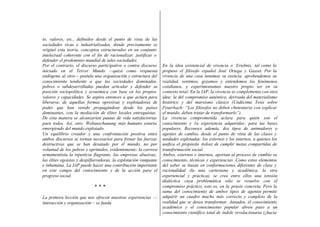 to, valores, etc., definidos desde el punto de vista de las
sociedades ricas e industrializadas, donde precisamente se
originó esta teoría, conceptos estructurados en un conjunto
intelectual coherente con el fin de racionalizar, justificar o
defender el predominio mundial de tales sociedades.
Por el contrario, el discurso participativo o contra discurso
iniciado en el Tercer Mundo —quizá como respuesta
endógena al otro— postula una organización y estructura del
conocimiento tendiente a que las sociedades dominadas,
pobres o subdesarrolladas puedan articular y defender su
posición sociopolítica y económica con base en los propios
valores y capacidades. Se aspira entonces a que actúen para
liberarse, de aquellas formas opresivas y explotadoras de
poder que han venido propagándose desde los países
dominantes, con la mediación de élites locales entreguistas.
De esta manera se alcanzarían pautas de vida satisfactorias
para todos. Así, otro Weltanschauung más humano estaría
emergiendo del mundo explotado.
Un equilibrio creador y una confrontación positiva entre
ambos discursos se tornan necesarios para frenar las fuerzas
destructivas que se han desatado por el mundo, no por
voluntad de los pobres y oprimidos, evidentemente: la carrera
armamentista la injusticia flagrante, las empresas abusivas,
las élites egoístas y despilfarradoras, la explotación rampante
e inhumana. La IAP puede hacer una contribución importante
en este campo del conocimiento y de la acción para el
progreso social.
* * *
La primera lección que nos ofrecen nuestras experiencias —
interacción y organización— se funda
En la idea existencial de vivencia o Eriebnis, tal como la
propuso el filósofo español José Ortega y Gasset. Por la
vivencia de una cosa intuimos su esencia, aprehendemos su
realidad, sentimos, gozamos y entendemos los fenómenos
cotidianos, y experimentamos nuestro propio ser en su
contexto total; En la IAP, la vivencia se complementa con otra
idea: la del compromiso auténtico, derivada del materialismo
histórico y del marxismo clásico (Undécima Tesis sobre
Feuerbach: “Los filósofos no deben c6ntentarse con explicar
el mundo, deben tratar de transformarlo”).
La vivencia comprometida aclara para quién son el
conocimiento y 1a experiencia adquiridos: para las bases
populares. Reconoce además, dos tipos de animadores o
agentes de cambio, desde el punto de vista de las clases y
unidades explotadas: los externos y los internos, a quienes los
unifica el propósito (telos) de cumplir metas compartidas de
transformación social.
Ambos, externos e internos, aportan al proceso de cambio su
conocimiento, técnicas y experiencias. Como estos elementos
del saber se basan en conformaciones diferentes de clase y
racionalidad (la una cartesiana y académica, la otra
experiencial y práctica), se crea entre ellos una tensión
dialéctica cuya problemática sólo se resuelve con el
compromiso práctico, esto es, en la praxis concreta. Pero la
suma del conocimiento de ambos tipos de agentes permite
adquirir un cuadro mucho más correcto y completo de la
realidad que se desea transformar. Aunados, él conocimiento
académico y el conocimiento popular abren paso a un
conocimiento científico total de índole revolucionaria (¿hacia
 