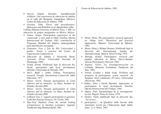• García Angulo, Salvador, Autodidactismo
solidario: Una experiencia de educación de adultos
en el valle del Mezquital, Ixmiquilpan (México),
Centro de Educación de Adultos, 1980.
• Gaventa, John, Power and powenlessness:
Quiescence and Rebellion in an Appalachian valley,
Urbana (Illinois),University of Illinois Press, 1 980. La
educación de grupos marginados en México, México,
Centro de Educación de Adultos, 1983.
• Gómez, Sergio, Participation experiences in the
countryside: a case study in Chile, Ginebra, Oficina
Internacional del Trabajo, 1981; contribución al
Programa Mundial del Empleo, mimeografiada
para distribución restringida.
• Gianotten, Vera y Ton de Wit, Universidad y
pueblo: Teoría y practica del Centro de
Capacitación Campesina en
• Educación de Adultos y Desarrollo Rural,
Ayacucho (Perú), Universidad Nacional de
Huamanga, 1980.
• Gould, Jeremy (Publicado bajo la dirección de),
Needs, paticipation and local development,
Helsinki, Universidad de Helsinki, 1981.
• Ha11, Budd y Arthur Gillette, Participatory
research, Toronto, International Council for Adult
Education, 1977
• Huizer, Gerrit, Peasant participation in Latin
America and its obstacles, La Haya, Instituto de
Estudios Sociales,l980.
• Huizer, Gerrit, Peasant participation in Latin
America and its obstacles, La Haya, Instituto de
Estudios Sociales,l980.
• LeBoterf, Guy, L ‘enquéte participation en question,
Codé-Sur-Noireau (France), Ch. Corlet, 1981.
• Max-Neef, Manfred. From the outside looking
in.Experiences in barefoot economics, Uppsala,
Fundación Dag Hammarskjóld, 1982.
• Moser, Heinz, The partictpatory research approach
on village level: Theoretical and practical
implications, Münster, Universidad de Münster,
1982.
• Moser, Heinz y Helmut Ornauer (Publicado bajo la
dirección de), Internationale Aspekte der
Aktionforschung, Munich, Kösel-Verlag, 1978.
• Mustafa, Kemal, Participatory research and
popular education in Africa, Dar-es-Salaam,
African Participatory Network, 1983.
• Negrete, Víctor, La investigación-acción en
Córdoba, Montería (Colombia), Fundación del
Sino, 1983.
• Nelson, Cynthia y Salah Arafa, Problems and
prospects of participatory action research: An
Egyptian rural community, El Cairo, Universidad
Americana, 1982.
• Oakley, Peter y David Marsden, Approaches to
participation in rural development, Ginebra,
Oficina Internacional del Trabajo, 1984.
• Oquist, Paul, Epistemología de la investigación-
acción, Bogotá, Punta de Lanza, 1978.
• Orefice, Paolo (publicado bajo la dirección de),
“La ricerca
• participativa”, en Quaderni delle Societa delle
Autonomie Locali per l’Educazione degli Adulti,
núms. 3 y 4. Roma, 1982
 