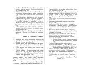 • Swedner, Haraid, Human welfare and action
research in urban settings, Estocolmo, Delegation
for Social Research, 1983.
• Velasco Alvarez, Alvaro, Génesis y desarrollo de un
movimiento social en Puerto Tejada (Colombia),
Cali, Empresa de Cooperación para el Desarrollo,
1983.
• Vilas, Carlos, Entre la producción de lo nuevo y la
reproducción de lo viejo: educación, ideología y
poder popular en Nicaragua, Managua, 1982.
• Vio Grossi, Francisco, V. Gianotten y T. de Wit
(Publicado bajo la dirección de), Investigación
participativa y praxis rural, Lima, Mosca Azul,
1981.
• Volken, Henri, Ajoy Kumar y Sara Kaithathara,
Learning from the rural poor, Nueva Delhi, Indian
Social Institute, 1982.
• Werdelin, Ingvar, Participatory research in
education, Linköping, Universidad de Linköping,
1979.
OTRAS REFERENCIAS CITADAS
• Bengtsson, Bo, Rural development research and
agricultural innovations, Uppsala, Universidad
Sueca de Ciencias Agrícolas, 1983.
• Berman, Morris, The reenchantment of the world,
Ithaca (NuevaYork), Corneli University Press,
1981.
• Capra, Fritjof, The turning point, Nueva York:
Bantam, 1983.
• Castells, Manuel, “Urban problems and social
change “en O. Fais Borda (Publicado bajo la
dirécción de), The Challenge of social change,
Londres, Sage Publications, 1985.
— The city and the grass roots,
Londres; Arnold, 1 983. Feder, Ernest, Strawberry
Imperialism, La Haya, Instituto de Estudios Sociales,
1976.
—Perverse development, Quezon City
(Filipinas), Fundación de Estudios Nacionalistas,1983.
• Foucault, Michel, Archaeology of knowledge, Nueva
York, Harper and Row, 1972.
• Frank, Andre Gunder, Dependent accumulation and
under development, Londres, Macmillan Press, 1978.
• Galtung, Johan y otros, Self-reliance: A new
development strategy?, Londres, Bogle-L’Ouverture,
l980.
• Goulet, Denis, The uncertain promise, Nueva York,
IDOC, 1977.
• Gran, Guy, Development by people, Nueva York,
Praeger, 1983.
• Himmelstrand, Ulf, “Action research and applied
social science”, en Punta de Lanza, Crítica y política
en ciencias sociales, vol. 1, Bogotá, Punta de Lanza,
1978.
• Hirschman, Albert O. Getting Ahead collectively:
Grassroots experiences in Latin America, New York,
Pergamon Press, 1984.
• Huntington, Samuel P. y Joan M. Nelson, No easy
choice: Political participation in developing
countries, Cambridge (Massachusetts), Harvard
University Press, 1976.
o Nowotny, Helga y otros, Counter-currents in
the sciences, Doldrecht (Holanda), Mouton,
1978.
• Pitt, David (Publicado bajo la dirección de),
Development from below, La Haya, Mouton, 1976.
o Seers, Dudley, Dependency theory: A
reassessment, Londres, Frances Pinter, 1981.
• Seligson, Micheil A., y John A. Booth, Political
participation in Latin America: Politics and the
poor, Nueva York, Holmes y Meier Publishers, 1979
(vol. 2).
• Touraine, Alain, La voix et le regard, Paris, Seuil,
1978.
— Les sociétés dépendantes, Paris,
Duculot, 1976.
 