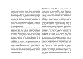 Si tales pudieran ser nuestros, objetivos intelectuales,
sociales y económicos, ellos quedan todavía subordinados a
otro propósito general de naturaleza práctica. Nuestros
referentes eran y siguen siendo representantes autorizados
de intereses populares, con la potencialidad de convertirse
(si es que no lo son ya) en dirigentes capaces y esclarecidos,
como miembros de un nuevo tipo de vanguardia de servicio
no sectaria, no verticalista, no mesiánica ni impositiva de
arriba abajo. Junto con ellos nos propusimos contribuir a
nuestro modo y dentro de nuestras capacidades a cambiar la
sociedad injusta y violenta que hemos heredado, para que
entre todos encaucemos mejor la transformación necesaria a
que nos vemos abocados.
Nuestros afanes intelectuales y prácticos se fundían así en
una sola vivencia, en la cual no se distinguían jefes ni
subordinados. Con ella, con esa vivencia corno ancla
espiritual, ensayamos las diversas técnicas de creación y
comunicación de conocimientos con los respectivos ajustes
en actitudes y valores que van descritos en el presente
informe, sin olvidar los problemas organizativos y de
interacción implícitos en las luchas populares ni la
necesidad de reforzar las organizaciones propias de los
trabajadores.
Afincándonos en la tierra y en la gente del común, los
investigadores participativos procedimos a reunirnos varias
veces en los tres países para intercambiar información,
compartir descubrimientos, conceptos y técnicas, y aclarar
posiciones. Estos encuentros, a veces ampliados con colegas
de otros continentes, fueron reafirmando el procedimiento
comparativo de nuestras tareas y nos llevaron a un fructuoso
consenso teórico-practico, también ideológico. Vimos que el
tema escogido podía en
Verdad tratarse con la IAP de manera sincrónica en
diferentes contextos culturales y políticos. Las principales
categorías con que nos iniciamos, a raíz de experiencias
participativas anteriores, fueron quedando confirmadas;
otras pasaron a segundo plano o fueron descartadas. El
consenso resultante ha sido plasmado en el libro que ahora
se publica.
Importante fue reconocer los diferentes estadios
económicos, sociales, culturales y políticos en que se
encontraban nuestros tres países al momento de realizar los
estudios. En Colombia se habían hecho algunos intentos de
la IAP entre campesinos y obreros durante la década de
1970. Se insertaban esos trabajos en una poderosa ola de
activismo político impulsada por grandes organizaciones
campesinas y sindicales. Los altibajos de dicho proceso
afectaron el desarrollo de la IAP en la región costeña
colombiana. Pero con la destrucción parcial de las
iniciativas de los años setenta fue resucitando la
metodología participativa en los mismos sitios, hasta
desembocar en el actual proyecto de El Cerrito, que
aparece aquí reseñado. Es éste, pues una continuación seria
de la metodología pionera que por entonces se puso en
marcha. No sorprende que de tal experiencia haya salido no
sólo un reforzamiento de las aspiraciones populares de la
Costa, con movimientos políticos, culturales y cívicos, sino
también la publicación de una serie de interesantes
investigaciones regionales de buen nivel científico.
Algo parecido ha estado ocurriendo de manera
independiente y por los mismos años en el sur de Colombia;
donde un inquieto grupo de intelectuales y cuadros políticos
aprovechó las coyunturas institucionales existentes y se
lanzó a trabajar con las bases campesinas. Producto de
ellos ha sido un movimiento popular e investigativo que ha
incidido
 