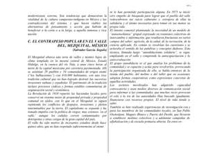 167,
modernizante externa. Son tendencias que demuestran la
vitalidad de la cultura campesino-indígena en México y las
contradicciones del sistema, y que hacen viables las
alternativas de pensamiento y acción que habrán de
beneficiar a la corta o a la larga, a aquella inmensa y rica
nación.
C. EL CONTRAPESO POPULAR EN EL VALLE
DEL, MEZQUITAL, MÉXICO
(Salvador García Ángulo)
El Mezquital abarca una serie de valles y montes bajos de
clima templado en la meseta central de México, Estado
Hidalgo, en la cuenca del río Tula, a unas cinco horas al
norte de la capital mexicana por carretera pavimentada. Allí
se asientan 29 pueblos y 54 comunidades de origen otomí
(“los balbucientes”) con 416.000 habitantes, con una rica
tradición cultural que no han logrado destruir las sucesivas
invasiones nahuas y españolas. El patrimonio de la tradición
incluye preciosos códices y formas estables comunitarias de
organización social y económica.
La Revolución de 1910 repartió las haciendas locales, pero
conservó un sistema mixto de propiedad privada y propiedad
comunal en ejidos, con lo que en el Mezquital se siguen
repitiendo los conflictos de despojos, invasiones y pleitos
interminables por la tierra. El capitalismo se expande y ha
tomado impulso con la política de riegos, muy extensos ‘en el
valle,’ aunque los cañales corren contaminados por
detergentes y otras cargas de la gran capital del país.
El valle ha sido motivo de incesantes estudios desde hace
quince años, que no han respetado suficientemente al otomí
ni le han permitido participación alguna. En 1975 se inició
otro empeño de búsqueda para lograr que el pueblo del valle
redescubriera sus raíces culturales y. extrajera de ellas la
sabiduría y el ánimo necesarios para tomar en sus manos su
propia vida.
El intento comenzó planteando la necesidad de un modelo de
“autoenseñanza” grupal expresado en reuniones colectivas de
intercambio e información, que resultaron fructuosas en varios
campos del saber: agrícola, de la salud, de la recreación, de la
ciencia aplicada. En común se resolvían las cuestiones y se
aclaraba el sentido de las palabras y conceptos dudosos. Esta
técnica, llamada luego “autodidactismo solidario”, se sigue
empleando en el valle y comprende la autocapacitación y la
auto-evaluación
El grupo autodidacta es el que analiza los problemas de la
comunidad y se capacita y actúa para revolverlos, provocando
la participación organizada de ella, se habla entonces de la
tienda del pueblo, del molino o del taller que en ocasiones
adoptan formas cooperativas como expresiones concretas de
aquellas actividades.
Los sectores movilizados han adquirido capacidad
convocatoria y usan medios diversos de comunicación social
para informar a las comunidades, que muchas veces provocan
el celo o la ira de las autoridades Han buscado igualmente
financiarse con recursos propios. El nivel de vida tiende a
subir.
También se han realizado experiencias de investigación con y
para los miembros de las comunidades locales, en San Pablo
Oxototipan, Maguey Blanco y Puerto del Dexthi, que llevaron
a establecer molinos colectivos y a adelantar campañas de
alfabetización y de escuela primaria abierta. En estos es-
 