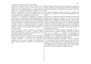 167,
la ocupación ancestral de la tierra de la ciénaga.
La decisión se adoptó por fin en febrero de 1982. Era la,
primera vez que esto ocurría; en El Cerrito, pero los
campesinos con su sabiduría práctica y su agudo sentido de
observación, y experimentación fueron resolviendo, los pro-
blemas y se instalaron en la tierra ocupada, pese a las
sucesivas incursiones de los agentes de policía enviados por
los terratenientes para castigarlos y sacarlos de allí.
El esfuerzo se vio afectado por la llegada de un grupo de
activistas que no compartía la metodología participativa y
quería imponerse como vanguardia. La inevitable discusión
distrajo la atención de las bases y evitó que la comunidad se
expresara libremente. Un debate abierto posterior, en lo que
se llamó “reuniones” de amigos, fue dejando claro quién
albergaba la razón en aquel enfrentamiento ideológico-
práctico. El grupo ‘recién’ llegado perdió influencia y se
retira de la zona.
Los meses de junio, y julio se dedicaron a consolidar el
trabajo organizativo de las bases y a lograr la mayor
participación posible de la gente en la toma de la tierra, con
más y mejor adiestrar miento de líderes.
Mientras tanto se terminó de redactar la historia del pueblo,
basada en testimonios y, documentos de la propia gente
(“archivo de baúl”), y el texto se leyó y discutió en
asambleas. En esa ocasión se amplió, la actividad para,
incluir; aspectos artísticos y culturales, con la presencia de
un
Grupo musical folclórico del pueblo. Poco después se publicó un
folleto completo con la historia para distribución y utilización de
la propia comunidad y de quienquiera que mostrara interés por
ella:
Las técnicas empleadas cubrieron aspectos de comunicación,
organización, investigación y educación, simultáneamente o por
ciclos.
En cuanto a la comunicación, desde un principio se utilizaron los
medios masivos (radio y periódicos), lo cual creó un amplio
sentimiento de solidaridad y orgullo colectivo. Como las gra-
badoras se han extendido, se desarrolló un programa de cassettes
con los antecedentes del pueblo, con base en el folleto publicado.
También se presentaron diapositivas y exposición es fotográfica,
además de canciones populares adaptadas a las circunstancias de
la lucha por la tierra, como había ocurrido antes durante el
surgimiento de la ANUC.
La investigación se realizó mediante la búsqueda de datos in
archivos diversos, reuniones de amigos, rescate de la tradición
oral con los ancianos, y encuentros de intercambio de
experiencias. El trabajo comunal, colectivo, resultó fundamental.
El diálogo con la comunidad, amigable, contribuyó bastante a
descubrir aspectos recónditos de la cultura popular.
Los elementos organizativos principales ya fueron señalados.
“Los animadores externos actuaron más que otra cosa como
asesores y trataron de fomentar el liderazgo natural de la co-
munidad pero sin estimular aquel carisma tradicional que induce:
a la manipulación de las bases populares (con cierto tinte de
machismo). La tarea fue difícil, pero altamente educa-
 
