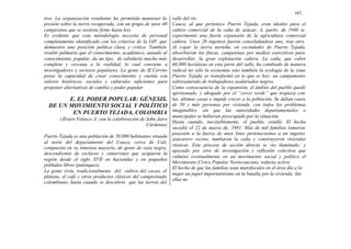 167,
tivo. La organización resultante ha permitido mantener la
presión sobre la tierra recuperada, con un grupo de unos 40
campesinos que se sostiene firme hasta hoy.
Es evidente que esta metodología necesita de personal
completamente identificado con los criterios de la IAP, que
demuestra una posición política clara, y crítica. También
resultó palmario que el conocimiento, académico, aunado al
conocimiento, popular, da un tipo, de sabiduría mucho más
completa y cercana a la realidad, lo cual conviene a
investigadores y sectores populares. La gente de El Cerrito
posee la capacidad de crear conocimiento y cuenta con
valores históricos, sociales y culturales suficientes para
proponer alternativas de cambio y poder popular.
E. EL PODER POPULAR: GÉNESIS.
DE UN MOVIMIENTO SOCIAL Y POLÍTICO
EN PUERTO TEJADA, COLOMBIA
(Álvaro Velasco A. con la colaboración de John Jairo
Cárdenas)
Puerto Tejada es una población de 50.000 habitantes situada
al norte del departamento del Cauca, cerca de Cali,
compuesta en su inmensa mayoría, de gente de raza negra,
descendientes de esclavos y cimarrones que ocuparon la
región desde el siglo XVII en haciendas y en pequeños
poblados libres (palenques).
La gente vivía, tradicionalmente del cultivo del cacao, el
plátano, el café y otros productos clásicos del campesinado
colombiano, hasta cuando se descubrió que las tierras del
valle del río.
Cauca, al que pertenece Puerto Tejada, eran ideales para el
cultivo comercial de la caña de azúcar. A. partir, de 1940 se
experimentó una fuerte expansión de la agricultura comercial
cañera. Unos 20 ingenios fueron consolidándose uno, tras otro.
Al copar la tierra norteña, en vecindades de Puerto Tejada,
absorbieron las fincas, campesinas por medios coercitivos para
desarrollar, la gran explotación cañera. La caña, que cubre
60.000 hectáreas en esta parte del valle, ha cambiado de manera
radical no sólo la economía sino también la ecología de la zona
Puerto Tejada se transformó en lo que es hoy: un campamento
sobresaturado de trabajadores asalariados negros.
Como consecuencia de la expansión, el ámbito del pueblo quedó
aprisionado, y ahogado por el “cerco verde” que tropieza con
las, últimas casas e impide crecer a la población. Se daban casos
de 50 y más personas por vivienda, con todos los problemas
imaginables, sin que las autoridades departamentales o
municipales se hubieran preocupado por la situación.
Hasta cuando, inevitablemente, el pueblo, estalló. El hecho
sucedió el 22 de marzo de. 1981. Más de mil familias tomaron
posesión a la fuerza de unos lotes pertenecientes a un ingenio
azucarero vecino, tumbaron la caña y construyeron viviendas
rústicas. Este proceso de acción directa se vio iluminado: y
apoyado por otro de investigación y reflexión colectiva que
culminó eventualmente en un movimiento social y político el
Movimiento Cívico Popular Nortecaucano, todavía activo.
El hecho de que las familias sean matrifocales en el área dio a la
mujer un papel importantísimo en la batalla por la vivienda. Sin
ellas no
 