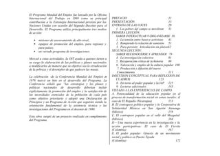 El Programa Mundial del Empleo fue lanzado por la Oficina
Internacional del Trabajo en 1969 como su principal            PREFACIO                                     11
contribución a la Estrategia Internacional prevista por las    PRESENTACIÓN                                 13
Naciones Unidas con ocasión del Segundo Decenio para el        ENTRADA DE LAS VOCES                         29
Desarrollo. El Programa utiliza principalmente tres medios        1. Los pobres del campo se movilizan 31
de acción:                                                     PRIMERA LECCIÓN:
                                                                  SABER INTERACTUAR Y ORGANIZARSE 39
   •   misiones de asesoramiento de alto nivel;                   1. La tensión entre bases y activistas    41
   •   equipos de promoción del empleo, para regiones y           2. Rompiendo la relación de sumisión 51
       para países;                                               3. Para persistir: Articulación sin plazos62
   •   un variado programa de investigaciones.                 SEGUNDA LECCIÓN:
                                                                  SABER RECONOCERSE Y APRENDER 79
Merced a estas actividades, la OIT ayuda a quienes tienen a       4. La investigación colectiva             81
su cargo la elaboración de las políticas y planes nacionales      5. Recuperación crítica de la historia    88
a modificarlos de manera que su objetivo sea la erradicación      6. Valoración y empleo de la cultura popular 100
de la pobreza y el desempleo de que padecen las masas.             7. Producción y difusión del nuevo
                                                                   Conocimiento                             111
La celebración -de la Conferencia Mundial del Empleó en        DISCUSION CONCEPTUAL PARA REFLEXION DE
1976 marcó un hito en el desarrollo del Programa. La              CUADROS                            123
Conferencia señaló que “las estrategias y los planes y            8. En torno al poder popular y la IAP 125
políticas nacionales de desarrollo deberían incluir               9. Lecturas adicionales                   143
explícitamente la promoción del empleo y la satisfacción de    VISTAZO A LAS EXPERIENCIAS DE CAMPO
las necesidades esenciales de la población de cada país        A. Potencialidad de la educación popular en el
como objetivo prioritario y adoptó una Declaración de          proceso de transformación social en zonas rurales: el
Principios y un Programa de Acción que seguirán siendo la      caso de El Regadío (Nicaragua)               153
orientación fundamental de la asistencia técnica y las         B. El contrapeso político popular y la Cooperativa de
investigaciones del Programa en el decenio de 1980.            Solidaridad Mixteca en San Agustín Atenango
                                                               (México)                                     159
Esta obra surgió de un proyecto realizado en cumplimiento      C. El contrapeso popular en el valle del Mezquital
del Programa.          .
                                                               (México)                                     164
                                                               D - Una nueva experiencia en la investigación y la
                                                               acción participativas: El caso de El Cerrito
                                                               (Colombia)                                   167
                                                               E. El poder popular: Génesis de un movimiento
                                                               social y político en Puerto Tejada
                                                               (Colombia)                                        172
 