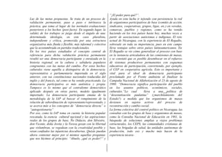 “¿El poder para qué?”.
Luz de las metas propuestas. Se trata de un proceso de         Ayuda en esta lucha ir tejiendo con persistencia la red
validación permanente, paso a paso e intrínseca la             de organismos participativos de base (comités de acción,
práctica, que toma el lugar de las normales evaluaciones       sindicatos, cooperativas, grupos, ligas, etc.) en veredas,
posteriores a los hechos (post facto). En segundo lugar, la    comarcas, pueblos y regiones, como se ha venido
validez de los trabajos se juzga desde el ángulo de una        haciendo en los tres países hasta hoy, muchas veces a
determinada ideología, en este caso pluralista,                partir de asociaciones autóctonas e indígenas. El reto
independiente y crítica, promovida por una estructura          actual de Nicaragua, con la experiencia de El Regadío,
organizativa más fluida y flexible, más informal y colectiva   sobresale en toda su importancia, pues en este campo
que la acostumbrada en partidos tradicionales.                 lleva ventajas sobre otros países latinoamericanos. En
En los tres países estudiados el concepto central de           El Regadío se vio cómo generalizar el proceso con base
referencia para dicha validación práctica permanente           en la instancia articuladora de las comisiones de masas,
resultó ser una democracia participante y enraizada en la      y se constató que es posible desembocar en el refuerzo
historia regional, en la cultura y sabiduría populares         dé sistemas productivos permanentes con esquemas
congruentes con las metas del cambio. Por estos hechos         educativos de participación, convirtiendo, por ejemplo,
culturales viene aquélla a distinguirse de la democracia       el CEP en cooperativa agrícola. Esto es importante y
representativa o parlamentaria importada en el siglo           vital para el ideal de democracia participante
anterior, con sus constituciones nacionales traducidas del     proclamado por el Frente andinista al finalizar la
inglés y del francés, tal como se ha venido practicando. La    Campaña Nacional de Alfabetización el 23 de agosto de
democracia participativa es más auténtica y propia.            1980: “Democracia significa participación del pueblo
Tampoco es lo mismo que el centralismo democrático             en los asuntos políticos, económicos, sociales,
aplicado después en otras partes, modelo igualmente            culturales.”Lo cual        lleva a una política de
importado; La democracia participante emana de la              “desestatización paulatina” (¿marchitamiento del
metodología de la IAP al buscar el rompimiento de la           Estado?) a medida que los organismos de masas
relación de subordinación de representante/representado, y     devienen en sujetos activos del proceso de
se acerca más a los conceptos de “democracia directa” o        reconstrucción y cambio social.
“autogestionaria”                                              La forma colectiva del control político en Nicaragua, las
Por eso, como la IAP toma en cuenta la historia popular        consultas con los grupos de base y organismos de masas,
rescatada, la esencia cultural nacional y las aspiraciones     como la Consulta Nacional de Educación en 1981, la
reales de los grupos de base, Ño Didacio, don Silvestre,       búsqueda de soluciones amplias a viejos problemas
don Vicente, doña Jovita y la Teresa gozan con la libertad     estructurales, los CEPS, las comunidades cristianas de
que vislumbran, se regodean con la creatividad posible y       base, las brigadas de salud, las unidades autónomas de
retan confiados las injusticias descubiertas. Quizás puedan    producción, todo eso y mucho más hacen de la
ahora contestar mejor por sí mismos aquellas preguntas         experiencia nicara-
que nos hicimos al principio: “Abuelo, ¿qué es po der?” y
 