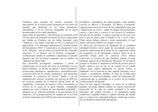 Columnas para entender los eventos ocurridos, los               Científicas e ideológicas de origen popular, como también
antecedentes de la lucha actual retomada por los nietos de      ocurrió en México y Nicaragua. En M      éxico, el propósito
aquellos que figuraban en los viejos documentos                 suponía reencontrar las raíces de las comunidades para que
amarillentos y en las borrosas fotografías de la época          “adquirieran un rostro”, según la imagen del pensamiento
desenterradas de los cofres familiares.                         azteca, y para dar a conocer a los jóvenes la verdadera
Juana Julia lo mencionó, y don Silvestre lo con-firmó en El     historia de los pueblos “y tantas cosas que no les tocó vivir
Cerrito: que a las primeras invasiones de tierra organizadas    por lo que les parece que el inundo es así, y no es cierto.
por Adamo en Córdoba, éste las había bautizado como             Todo cuesta trabajo, dolores y hasta enemistades, lo cual
“bahiartes”. Las tomas realizadas en 1972 se inspiraron en      deben saber para hablar con verdad y certeza.”
aquel hecho y los labriegos suplantaron el término formal       El efecto de este proceso de búsqueda de la verdadera
del movimiento ANUC (“cooperativas de autogestión”) por         identidad histórica varió según las necesidades concretas:
el de “baluarte”, que les traía el recuerdo de las contiendas   desde la comprensión de la lucha de los campesinos contra
anteriores. Y se ligaron con la historia recuperada y           los ganaderos en El Desengaño, Oaxaca, hasta la de la
sistematizada cuando en asambleas campesinas se decidió         guerrilla Trique entre los: mixtecos. Estos últimos
bautizar una de las fincas ocupadas con el nombre de            conservan la creencia de que Emiliano Zapata, el gran
“Baluarte de Juana Julia.”                                      dirigente agrario de la Revolución Mexicana, no ha muerto
Este desarrollo investigativo sistemático y vívido en           porque no alcanzó a completar su misión de justicia para el
colaboración con la gente del norte de Colombia, con sus        pobre. Aparece por eso de vez en cuando en su caballo
datos-columnas, su r  escate de figuras y héroes populares,     blanco para seguir impulsando la guerra contra el
proyecciones ideológicas, imputaciones y personificaciones,     latifundio. Así lo susurran en San Agustín Atenango, con el
corría por fuera de los canales académicos, ‘qUe ignoraban      respeto y acatamiento debidos, lo dual ha servido para
totalmente la existencia de Vicente Adámo y de las              atenacear la resistencia popular contra las situaciones de
organizaciones obreras socialistas del decenio de l920 Era      explotación que se perpetúan en el caserío de los triunfos
un corrector popular de la historia oficial Como tal, la        revolucionarios del pasado.
completaba e ilustraba de manera critica colocándola al         Pero en San Agustín Atenango, el rostro de la historia
servicio de la causa de la gente humilde, consiguiendo          popular rescatada iluminó además un aspecto especial del
además que esta se dotara de una identidad respetable y         desarrollo de la vida en común: permitió a la gente
afirmara un yo colectivo mediante el reconocimiento de la       descubrir que podían inventar y su inteligencia podía
tradición y de su propia historia Se cumplía así en la Costa    medírseles a aquellos blancos y ladinos burlones de Tonalá
el diseño inspirador de la IAP de abrir nuevas perspectivas     que no creían en la capacidad indígena, siendo que el pasa-
                                                                do recobrado la demostraba plenamente.
 