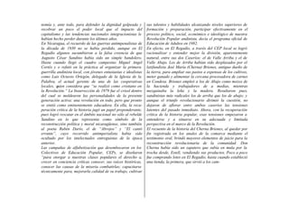 nomía y, ante todo, para defender la dignidad golpeada y          sus talentos y habilidades alcanzando niveles superiores de
recobrar un poco el poder local que el impacto del                formación y preparación, participar efectivamente en el
capitalismo y las tendencias nacionales integracionistas le       proceso político, social, económico e ideológico de nuestra
habían hecho perder durante los últimos años.                     Revolución Popular andinista, decía el programa oficial de
En Nicaragua, el recuerdo de las guerras antimpenalistas de       Educación de Adultos en 1982.
la década de 1930 no se había perdido, aunque en El               En efecto, en El Regadío, a través del CEP local se logró
Regadío algunos sucumbieron a la falsa creencia de que            racionalizar y entender mejor la división, aparentemente
Augusto César Sandino había sido un simple bandolero.             natural, entre sus dos Caseríos: el de Valle Arriba y el de
Hasta cuando llegó el cuadro campesino Miguel Angel               Valle Abajo. Los de Arriba habían sido desplazados por el
Cortés y o refutó en la práctica al organizar la primera          latifundista José María (Cherna) Briones, antiguo dueño de
guerrilla andinista local, con jóvenes entusiastas e idealistas   la tierra, para ampliar sus pastos a expensas de los cultivos,
como Luis Octavio Ortegón, delegado de la Iglesia de la           meter ganado y alimentar la cercana procesadora de carnes
Palabra, el actual gerente de una de las cooperativas             en Condesa. Briones empleó a los de Abajo como mozos de
locales, quien considera que “se realizó como cristiano en        la hacienda y trabajadores de a medias, mientras
la Revolución.” La Insurrección de 1979 fue el crisol dentro      mezquinaba la leña y la madera. Resultaron pues,
del cual se moldearon las personalidades de la presente           sandinistas más radicales los de arriba que los de abajo; y
generación activa: una revolución en todo, pero que pronto        aunque el triunfo revolucionario dirimió la cuestión, no
se sintió como eminentemente educadora. En ella, la recu-         dejaron de aflorar entre ambos caseríos las tensiones
peración crítica de la historia jugó un papel preponderante,      latentes del pasado inmediato. Ahora, con la recuperación
pues logró rescatar en el ámbito nacional no sólo al rebelde      crítica de la historia popular, esas tensiones empezaron a
Sandino en lo que representa como símbolo de la                   entenderse y a situarse en su adecuada y limitada
reconstrucción política y moral nicaragüense, sino también        perspectiva en el marco de la Revolución.
al poeta Rubén Darío, el de “Abrojos” y “El cantó                 El recuento de la historia del Cherna Briones, al quedar por
errante”, cuyo recorrido antimperialista había sido               fin registrada en los anales de la comarca mediante el
ocultado por los intelectuales entreguistas de la época           testimonio oral, brindó mayores elementos de juicio para la
anterior.                                                         reconstrucción revolucionaria de la comunidad. Don
Las campañas de alfabetización que desembocaron en los            Cherna había sido un zapatero que subía en mula por la
Colectivos de Educación Popular, CEPs, se diseñaron               trocha desde, Estelí, vendiendo sus productos. Poco a poco
“para otorgar a nuestras clases populares el derecho a,           fue comprando lotes en El Regadío, hasta cuando estableció
crecer en conciencia críticas conocer, sus raíces históricas,     una tienda, la primera, que sirvió a los cam-
conocer las causas de la miseria combatirlas; capacitarse
técnicamente para, mejorarla calidad de su trabajo, cultivar
 