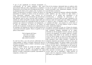 Y que el arte significaba un elemento movilizador y
concientizador de las masas populares. Más para                    Peor de los términos: durmiendo bajo un sombrero alón
aprovecharlo había que saber comprenderlo es estudiarlo e          al pie de un nopal; reclinado en un taburete sobre una
interpretarlo con las armas de la investigación bien hecha.        pared carcomida; sucio, hambriento, fatigado y en ropa
La imaginación abarca otros campos como: la pintura, los           zurcida hasta el cansancio.
afiches, las pancartas, la escultura, el teatro, los títeres, la   Sin negar la existencia de patrones culturales debatibles,
pantomima, la comparsa, la danza, el cine, los sonovisos y         debe admitirse que hay artistas de buen humor y
otras expresiones culturales, como técnicas de la                  recreación en el pueblo que contribuyen a las
producción y devolución del conocimiento que discutiremos          movilizaciones y campañas de educación y con-
más adelante, para lo cual se necesita saber investigar y          cientización. El secreto radica en saber vincularlos a los
asimilar los valores del pueblo. En tales campos hubo una          intereses reales de la gente, para que exhiban su maestría
extraordinaria muestra de creatividad de parte de artistas         y superen lo que se identifica como el “dejadismo” o
populares que sumaron el sentimiento a la imaginación, y           “complejo del dejao”, que pospone la: acción hasta el
el saber al compromiso. La fuerza de los límites, la               último momento. O, en otras culturas, lo que se conoce
sencillez de la expresión, la eficacia en la comunicación de       como “melancolía indígena.”
los mensajes son elementos de interés en todo proyecto de          No debería sorprender así que en el Cauca los jóvenes
construcción del poder popular. Hasta en aquellos en que           manifiesten una aguda habilidad de análisis para el fútbol
aflora el buen humor:                                              que envidiaría cualquier politólogo en su campo:
                                                                   entienden no sólo de jugadas, técnicas y tácticas, sino que
                 “De los ingenios del Cauca                        conocen a los jugadores, sus orígenes, defectos y virtudes.
                   Uno solo es el mejor:                           Una plática sobre fútbol en las cantinas de Villarrica,
                   El ingenio de la gente                          cerca de Puerto Tejada, se vuelve un asunto tenazmente
                  Que realizó la invasión.”                        erudito. Pero de allí, de tales discusiones, han salido tam-
                                                                   bién iniciativas sobre clubes juveniles y obtención de
Lo cual nos lleva a ese otro proceso subterráneo de la             elementos deportivos que después sirvieron de base para
cultura popular: el lúdico o de juego y distracción, que los       el Movimiento Popular. De manera similar, son los niños
analistas racionales tienden a olvidar o subvalorar, porque        con su habilidad lúdica, combinada con la supervivencia
no logran entenderlo.                                              atávica, los que mejor se desempeñan en las tareas de
¿Tiene el pueblo Común un sentido del humor? ¿Sabe                 estafetas, atalayas y espías en conflictos tan arriesgados
divertirse y gozar de la vida? ¿O se muestra siempre               como las tomas de tierras en Córdoba.
quejumbroso, pasivo, fatalista y desconfiado? Por regla            Otra expresión recreativa que es recuperable para la
general, se tiende a representar al pueblo, especialmente al       acción, junto con su simbología y lógica afectiva, al
campesino y al indio, en el                                        menos entre los campesinos costeños colombianos, es la
                                                                   del cuento y sus congéneres: la
 