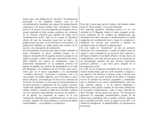 Existe, pues, una obligación de “devolver” la información
procesada a sus legítimos dueños, esto es, de
retroalimentarlos mediante una especie de popularización       Para dar el paso que quería Gramsci, del sentido común
respetuosa y de buena calidad. Esta “devolución” forma         hacia el “buen sentido” y la acción ilustrada.
parte de la praxis de la investigación participativa (no es    Este delicado equilibrio ideológico-técnico se vio con
asunto separado de ella), porque constituye otro elemento      claridad en El Regadío, donde el censo comunal no fue
de la vivencia colectiva que impulsa las metas de la           tarea solamente de los cuadros de planificación que
transformación social. Aquí no se acepta la disyuntiva         introdujeron la idea, sino que lo asumió primero el comité
clásica de que las encuestas vayan por un lado y las           campesino de coordinación local, y luego lo corrigieron y
publicaciones por otra: en la IAP todo es convergente, y la    tabularon los vecinos, que volvieron a discutir los
publicación también se evalúa dentro del contexto de la        resultados antes de elaborar el informe final.
acción y con el propósito de continuarla.                      De este modo la “devolución” no fue un producto
El procesamiento, necesario para que el saber obtenido se      elaborado sólo externamente, o traído de afuera como un
torne sistemático, es decir, científico formal, no es          regalo y como resultado de un ejercicio entre expertos o
tampoco monopolio de los agentes externos, porque en ese       ideólogos sentados en un bufete urbano o en una mesa con
esfuerzo pueden y deben intervenir críticamente las bases.     computadoras, sino más bien un paso en la formación de
Ellas también son capaces de sistematizar, como lo             un pensamiento popular del que derivan expresiones
demuestran diariamente en su sabiduría práctica los            prácticas políticas, y que hace parte integral de la
padres de familia, los yerberos de Ixmiquilpan en el valle     investigación-acción.
del Mezquital, y los botánicos de El. Cerrito, entre otros.    Se evitó así la jeringonza asustadora de la técnica y la
Claro que no lo hacen supeditados a la racionalidad            ciencia tradicionales, que las vuelve inasibles y mágicas y
“científica universal”, cartesiana o kantiana; sino a la       que aparta a los doctores y técnicos como si fueran una
suya propia, de índole empírica; pero ésta logra a veces       casta superior, sin cerrar el grifo de las ideas y conceptos
mayor eficacia y exactitud que la otra en los contextos de     nuevos ni rechazar las técnicas asequibles y, dominables
las bases. No obstante, es cierto que en el procesamiento la   que se siembren en las masas. Indudablemente, éstas hay
asesoría paciente e imaginativa de los cuadros externos        que, saberlas aplicar, y no de manera dogmática e
resulta más significativa que en otras etapas del trabajo de   impositiva como podría resultar de una mala asimilación
campo, siempre y cuando se cuide de no arrollar y saturar      de preceptos revolucionarios, como el muy conocido de
con sus conceptos especializados el proceso de análisis, y     Mao Tse-tung, “de las masas a las masas.” En este paso se
de no falsear los propósitos de avance de la con-              ignoraría la capacidad sistematizadora propia de las
cientización, desalienación o politización que se busca en     masas para concederla sólo a cuadros selectos. Sabemos
el poder: popular. En otras palabras, se necesita de ambas     que es posible proceder corno se sugiere en la IAP, si se
racionalidades, —la académica y la Empírica—                   reúnen la inteligencia, la adaptabilidad y la transparencia
                                                               necesarias.
 