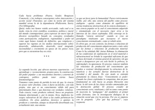 Cada hacia problemas (Pearse, Goulet, Bengtsson,
Comstock), y los trabajos convergentes sobre intervención y     za que un favor para la humanidad. Parece teóricamente
acción social (Touraine), así como la teoría del sistema        viable, por ello, una ciencia del pueblo como proceso
mundial versus la de la dependencia (Wallerstein, Seers).       endógeno —quizás como elemento de equilibrio de
(Ver bibliografía).                                             ciertas tendencias destructivas de la ciencia dominante—,
Quizá, todos nos hemos venido acercando, cada cual a su         una ciencia popular en la cual el conocimiento adquirido
modo, vista la crisis científica, económica, política y moral   y sistematizado con el necesario rigor sirva a los
del mundo contemporáneo, para expresar un nuevo tipo de         intereses de las clases explotadas. Ella converge en la
discurso sociopolítico basado en, conceptos revaluados          llamada “ciencia universal” cuando se crea un
como participación, endogénesis, regionalidad y poder tal       paradigma totalizante que incorpora el nuevo-
como aquí hemos tratado de definirlos, que remplacen y          conocimiento sistematizado-, como se señaló atrás.
superen los vigentes en los medios internacionales sobre-       Es obvio que, en este contexto, las formas y relaciones de
desarrollo, subdesarrollo, desarrollo rural integrado,          producción del conocimiento adquieran tanto o más valor
nacionalidad y crecimiento en apoyo de los países ricos,        que las formas y relaciones de producción material.
pero que se encuentran hoy en crisis.                           Como lo ha señalado Md. Anisur Rahman, la eliminación
                                                                de las condiciones de explotación en el nivel material o
                           ***                                  infraestructural no brinda la seguridad suficiente de que
                                                                se haya derrotado el sistema general de opresión y de que
                                                                vayan a desaparecer por ese solo hecho la pobreza, la
                                                                enfermedad y la ignorancia. Es preciso, remover también
                                                                las relaciones de producción del conocimiento que
La segunda lección, que ofrecen nuestras experiencias —el       tienden a sostener ideológicamente la estructura de la
aprendizaje y reconocimiento propios para, la construcción      injusticia y las actuales fuerzas destructivas de la
del poder popular- y sus mecanismos internos y externos de      sociedad y del mundo. De este modo se entiende
contrapeso    político    puede    tener    ciertas    bases    plenamente la clásica frase: “Conocimiento es poder.
fenomenológicas:                                                Cuando las clases explotadas lo conquistan, dan un paso
Tomamos como punto de partida la tesis de que, la ciencia       fundamental no sólo hacia su propia liberación sino
no posee valor absoluto, como si fuera un fetiche-, con vida    hacia: la del resto de las clases sociales amenazadas por
propia, sino que es un conocimiento válido útil para            la destrucción global. El proceso creador de
determinados fines y que funciona con verdades; relativas.      conocimiento serio, totalizante y útil no toma como punto
Toda ciencia, como producto cultural, busca un propósito        de inserción la “pedagogía” del analfabeto al primer
humano determinado y, por lo mismo, lleva, implícitos los       estilo freireano, sino la investigación dialógica de la
sesgos valorativos de las clases a las cuales pertenecen los    situación social que vive la persona. Por eso se empieza
científicos. En otras palabras, favorece a quienes la           con la pregunta. “¿Por qué hay pobreza?”, cuya
producen y controlan, aunque su desarrollo desorbitado sea,     respuesta
actualmente más, una amena-
 