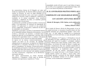 comunidades rurales del país, para lo cual obtuvo el apoyo
                                                                de la FAO y de un organismo no gubernamental belga, todo
                                                                con el visto bueno del gobierno revolucionario).
las características básicas de El Regadío así como sus
niveles de organización. Se hicieron talleres prácticos para    B. EL CONTRAPESO POLÍTICO POPULAR Y
realizar la encuesta. Se trazó un mapa detallado de la                                           LA
comunidad, mostrando las casas, con lo que se planificó el      COOPERATIVA DE SOLIDARIDAD MIXTECA
trabajo de la encuesta. Luego se tabularon y analizaron los                                      EN
resultados en la misma comunidad, cuyos miembros
corrigieron y ampliaron los datos, en asamblea general                 SAN AGUSTIN ATENANGO, MEXICO
(asistieron unas cien personas).
A continuación se decidió socializar los datos a través de un    (Bertha M. Barragán y Félix Cadena, con la colaboración
folleto y un audiovisual. Se construyó un mimeógrafo de                                                         de Carlos
madera. El audiovisual se convirtió en una producción                                          Cadena y Roberto Cubas).
técnica compartible con-personas y audiencias de fuera de
la comunidad y en otros países.                                 En el estado de Oaxaca, distrito de Silacayoapan, al sur de
Finalmente se procedió a rescatar el conocimiento histórico     la capital mexicana, se encuentra el pueblo mixteco de San
de la comunidad mediante búsqueda de documentos y uso de        Agustín Atenango que originalmente significa “muro entre
archivos y entrevistas con ancianos; a entender mejor la        dos ríos”, lo cual refleja la realidad de su localización
producción agrícola con investigaciones concretas sobre la      geográfica en el Cerro del Clavo, no lejos del pueblo mestizo
situación de la agricultura local, y a analizar críticamente    de Tonalá.
la experiencia con los colectivos de educación popular.         Sus 2411 habitantes (1177 mujeres, 1 234 hombres) viven de
La guerra de las fuerzas contrarrevolucionarias, que            la agricultura de riego combinada pon la de secano, de la
cuentan con bases en las cercanías, ha impedido la              artesanía del tejido de la palma y actividades similares
culminación de la experiencia. La mitad de la Comisión de       conexas. Plantan maíz, fríjol, jitomate, sandía, melón, chile y
Coordinación se encuentra movilizada en los frentes de          hortalizas, con técnicas de arado de bueyes y azadón que
guerra y autodefensa. No obstante, el desarrollo positivo de    tienden a modernizarse Hay una cantidad considerable de
la metodología participativa realizada por primera vez en El    ganado caprino Las tierras son en parte privadas y en parte
Regadío sienta bases para pensar que pueda ser útil no sólo     ejidales (comunales), ya insuficientes para sostener la
en movimientos de crisis nacional, sino también extenderse      población. De allí que muchos, especialmente jóvenes,
con fines constructivos, congruentes con la Revolución, a       emigren a los estados del norte y a los Estados Unidos de
otras partes del país.                                          donde muchos vuelven con dinero y nuevas ideas sobre
(En efecto, posteriormente la Unión Nacional de                 tecnología agrícola y pecuaria En San Agustín Atenango
Agricultores y Ganaderos, UNAG tomó la decisión de              existen las facilidades mínimas de un pueblo campesino
continuar esta experiencia y repetirla en 17 otras              corriente, con las instituciones comunitarias,
 