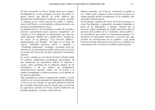 i’ EXPERIENCIAS   DE CAMPO” 5’CONOCIMIENTO Y PODER POPULAR:t                               175



El éxito alcanzado en Puerto Tejada abrió por contagio            Manera inusitada: con el fin de “devolverle al pueblo su
posibilidades de, acción en lugares cercanos. En Caloto, se       voz”. Hubo canto, comparsa, teatro, carnaval. La gente y su
quería montar una fábrica, de ácido sulfúrico que                 cultura popular fueron protagonistas de la campaña. Dos
desmejoraría notablemente el ambiente. La gente caloteña          concejales salieron electos.
se organizó en un comité especial de estudio y, análisis,         El movimiento regional del Norte del Cauca prosigue su
como el del Puerto, y actuó también en forma decisoria, con       curso. Sus dirigentes y animadores continúan trabajando, a
la asesoría del Movimiento Cívico.                                pesar de las dificultades, y desfases. Piensan que es
La dinámica forzó a los movimientos sociales de este tipo a       necesario seguir desafiando un modelo alternativo para el
procurar acercamientos para apoyarse mutuamente. Así              ejercicio de la política, de la “verdadera, buena política”.
cristalizó el Foro Regional ya mencionado, que trato los          Un movimiento que valoré el Conocimiento popular y lo
temas siguientes “Región rica y pueblo pobre” (análisis de        incorpore al conocimiento universal y viceversa; que sepa
las causas de la pobreza); “Los servicios públicos”               orientar las movilizaciones de los pueblos, y que pueda
(enjuiciamiento del Estado); “El negro en el norte del            Construir formas alternativas para procesar y producir ese
Cauca” (identidad histórica, étnica y cultural), y                conocimiento útil, con miras al verdadero poder popular.
“Problemas ambientales” (ecología y sociedad). Eran los
soportes de un pensamiento popular nuevo para la acción
en el norte del Cauca De allí salio reforzado el movimiento
regional
La acción continuo en otro barrio de Puerto Tejada donde
los políticos tradicionales pretendieron aprovecharse dé
una inundación. Se organizaron talleres de reflexión y
acción, sobre problemas de la población infantil, de los
trabajadores y de las mujeres Se programaron
representaciones teatrales, cantos; etc. La acción y el
estudio acompañante resultaron positivos en la defensa de
los intereses populares
Algo semejante en cuanto a organización, estudio y acción
ocurrió en el cercano municipio de Santander de Quilichao,
a raíz de un acto salvaje de represión policial la protesta
fue orientada al principio por los jóvenes que ya conocían
la experiencia anterior de Puerto Tejada Publicaron un
periódico pequeño, y se lanzar a elecciones de
 