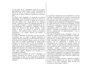 En las luchas de las comunidades negras de la región,
especialmente en Puerto Tejada y Caloto. Formalizada la
idea de la IAP en ese estelar momento del proceso, la
experiencia de Puerto Tejada fue escogida para el presente
libro.                                                          La experiencia cumple ahora un ciclo definitorio, en el cual
En México hubo igualmente un desarrollo de técnicas             se plantea la generalización de la misma a otras partes del
relacionadas con la IAP durante el decenio de 1970 en el        país, una vez demostrada su congruencia con el proceso
valle del Mezquital, al norte de la capital, que sirvieron de   revolucionario, como se ha constatado en la práctica.
base para análisis, tesis y libros diversos. Los indígenas      La ampliación de la experiencia de El Regadío fue dispuesta
otomíes y campesinos mestizos del Mezquital buscaban vías       de común acuerdo por el Gobierno de Nicaragua y la FAO
de desarrollo económico y cultural independientes de las        en 1984, que se proponen, a través de la Unión Nacional de
clases dominantes. Esos campesinos e indígenas, como los        Agricultores y Ganaderos, UNAG, llevarla a otras 17
mixtecas de Oaxaca en San Agustín Atenango —donde               comunidades rurales en la misma y otras regiones. En
apenas se inició con nosotros el proceso de acción              México y Colombia la continuidad se ha asegurado con
metódica—, han realizado ensayos valiosos de naturaleza         diversas organizaciones no gubernamentales y con es-
participativa y con cuadros externos, que también se            fuerzos locales propios.
examinan aquí.                                                  Tal como lo anticipaba la guía conceptual y técnica, los
En cuanto a Nicaragua, la LAP entró allí como una idea          trabajos de campo se hicieron muy flexibles en cada país,
experimental una vez caído el régimen dictatorial de            sujetos al criterio de los equipos nacionales en cuanto a
Anastasio Somoza e instituida en 1979 la Junta de Gobierno      programación, procedimientos, enfoques, tácticas y metas.
de Reconstrucción Nacional. Algunos asesores de la Junta        Cada comunidad fue definiendo sus propias tareas y
(entre ellos un notable epistemólogo de estudio-acción)         técnicas, con la colaboración y estímulo de los
abordaron la discusión sobre la IAP en documentos y             investigadores que actuaban como agentes externos de
seminarios de orden interno gubernamental. Gracias al           cambio. Además, se emprendieron actividades pertinentes
interés demostrado por funcionarios del Departamento de         que no pueden mostrarse en un informé escrito, tales como
Planificación Nacional y del Viceministerio de Educación de     asambleas, marchas, festivales, talleres y otras
Adultos, se aceptó tomar parte en los estudios comparativos     complementarias dirigidas a crear empleo ya elevar el nivel
sobre poder popular propuestos por nosotros en la               de vida y cultura de las gentes. Se trató de fomentar con el
comunidad de El Regadío.                                        poder popular la autonomía de los grupos de base, mediante
Se llevan pues los esquemas de la IAP a Nicaragua y se          organismos de trabajadores ya establecidos o en formación,
emplean activamente por primera vez en un Contexto              pues resultó indispensable erigir estructuras estables para
revolucionario en auge, en una comunidad de vanguardia          instrumentar la acción.
comprometida con la defensa nacional y la producción de         La redacción de informes parciales se adelantó en español y
alimentos.                                                      en las lenguas indígenas una vez vistos los resultados
                                                                relativos a los temas planteados Quien suscribe esta
                                                                presentación redactó luego el informe
 