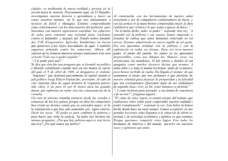 cidades, va moldeando la nueva realidad y persiste en la
acción hasta la victoria. Precisamente aquí, en El Regadío,
investigamos nuestra historia y aprendimos a hacer un           Al contestarlas con las herramientas de nuestro saber
censo nosotros mismos, en lo que nos adelantamos a              resucitado y del de compañeros colaboradores de fuera, y
técnicos de Estelí y Managua. Estamos comprendiendo             con las armas en la mano hemos comprendido mejor la dura
cómo relacionarnos con los funcionarios del gobierno, pues      realidad en que vivimos y lo que somos capaces de hacer.”
buscamos con nuestra experiencia coordinar los esfuerzos        “Ya lo había dicho: saber es poder”, responde otra voz. “A
de todos para construir una sociedad justa. Luchamos            entender así la pobreza y sus causas, hemos empezado a
contra el latifundio; y después del Triunfo hemos fundado       levantar la cabeza que antes habíamos enterrado en los
dos CAS (Cooperativas Agrícolas Sandinistas) en tierras         surcos. Estamos adquiriendo un nuevo orgullo de ser gente.
que quitarnos a los viejos hacendados de aquí. Y también        Por eso queremos terminar con la pobreza y con la
seguirnos peleando contra los somocistas. ¡Miren, allí          explotación en todas sus formas. Para eso sirve nuestro
vuelven de la frontera nuestros jóvenes milicianos Con otra     poder, el poder del pueblo. No somos ya los ignorantes
victoria! Todo eso es poder popular.”                           despreciables, como nos dibujan los ‘blancos’ ricos, los
“¿Y el poder para qué?”.                                        aristócratas, los mandones. Ni tan sonsos o dundos ni tan
Se dice que ésta fue una pregunta que se formuló un político    apagados como muchos doctores decían que aramos. A
y filósofo colombiano cuando tuvo en sus manos la suerte        todos ellos y a todo el mundo les hemos ‘dado de lo nuestro,
del país el 9 de abril de 1948, al desgajarse el violento       poco hemos recibido de vuelta. Ha llegado el tiempo: de que
“bogotazo” que destruyó parcialmente la capital cuando el       asumamos el poder que nos pertenece y que proviene de
jefe político Jorge Eliécer Gaitán fue, asesinado. Al cabo de   nuestra voluntad para alcanzar la prosperidad y la felicidad
casi cuarenta años de aquel desastre la respuesta parece        que nos corresponden. Queremos dejar de ser ciudadanos
más clara, si no para él, por lo menos para las grandes         de segunda clase; vivir, en fin, como humanos a plenitud.”
masas que sufrieron en carne viva las consecuencias de la       “¿Y como hicieron para ascender a esa forma de conciencia
revuelta.                                                       y de acción?”, pregunta alguien
Un coro al unísono retumba entonces desde las veredas y         “El cómo de estos logros es asunto propio del trabajo que
comarcas de los tres países, porque en ellos los campesinos     realizarnos entre todos para comprender nuestra realidad y
han vivido un destino común que ya entienden mejor: el de       poder transformarla”, responde la voz. Esta labor la hemos
la explotación a que han sido sometidos por, siglos enteros.    hecho desde hace un buen tiempo. Vamos a explicar en dos
Dicen las voces: “El poder es para combatir la pobreza y        grandes lecciones cómo llegamos a la situación de alerta es-
para hacer que reine la justicia. Ya todos nos hicimos las      piritual y de actividad económica y política en que estamos.
mismas preguntas: ¿Por qué hay pobreza aquí en esta tierra      Porque queremos compartir estos logros Con todos los
tan rica? ¿Por qué somos tan pobres?                            hermanos de América y del mundo, .hacerles oír nuestras
                                                                voces y opiniones que antes
 