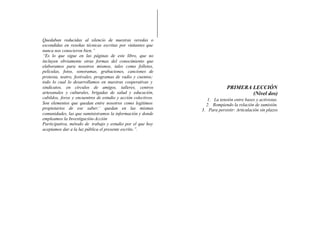 Quedaban reducidas al silencio de nuestras veredas o
escondidas en reseñas técnicas escritas por visitantes que
nunca nos conocieron bien.”
“Es lo que sigue en las páginas de este libro, que no
incluyen obviamente otras formas del conocimiento que
elaboramos para nosotros mismos, tales como folletos,
películas, fotos, sonoramas, grabaciones, canciones de
protesta, teatro, festivales, programas de radio y cuentos;
todo lo cual lo desarrollamos en nuestras cooperativas y
sindicatos, en círculos de amigos, talleres, centros                        PRIMERA LECCIÓN
artesanales y culturales, brigadas de salud y educación,                            (Nivel dos)
cabildos, foros y encuentros de estudio y acción colectivos.      1. La tensión entre bases y activistas.
Son elementos que quedan entre nosotros como legítimos           2. Rompiendo la relación de sumisión.
propietarios de ese saber:’ quedan en las mismas               3. Para persistir: Articulación sin plazos
comunidades, las que suministramos la información y donde
empleamos la Investigación-Acción
Participativa, método de trabajo y estudio por el que hoy
aceptamos dar a la luz pública el presente escrito.”.
 
