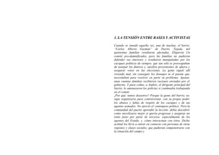 1. LA TENSIÓN ENTRE BASES Y ACTIVISTAS

Cuando se inundó aquella vez, una de muchas, el barrio
“Carlos Alberto Guzmán” de Puerto. Tejada, mil
quinientas familias resultaron afectadas. Eligieron Un
comité pro-damnificados, pero las familias no pudieron
defender sus intereses y resultaron manipuladas por los
caciques políticos de siempre, que tan sólo se preocupaban
de usurpar los dineros y, auxilios provenientes de afuera y
asegurar votos en las elecciones. La gente siguió allí
viviendo mal, sin conseguir los drenajes ni el puente que
necesitaban para resolver en parte su problema. Apenas
unas cuantas familias recibieron raciones enviadas por el
gobierno. Y para colmo, a Andrés, el dirigente principal del
barrio, lo amenazaron los policías si continuaba trabajando
en el comité.
¿Por qué, tantos desastres? Porque la gente del barrio, no
supo organizarse para contrarrestar, con su propio poder
los abusos y faltas de respeto de los caciques y de sus
agentes armados. No ejerció el contrapeso político. Pero la
comunidad del puerto aprendió la lección: debía descubrir
como movilizarse mejor si quería progresar y asegurar un
trato justo por parte de terceros, especialmente de los
agentes del Estado, y cómo interactuar con éstos. Dicha
actitud los llevó a entrar en contacto con personas de otras
regiones y clases sociales, que pudieran compenetrarse con
la situación del campo y
 