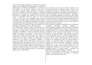 Con el tema de estudio propuesto por las bases. Ocurrió que
Andrés y otros compañeros habían conocido a un grupo de
profesionales de la Fundación EMCODES —casi todos de             La iniciativa de los vecinos de Puerto Tejada creó la
clase inedia— en la cercana ciudad de Cali, que se               necesaria situación de confianza mutua y movió a los
encontraban estudiando asuntos campesinos y apoyaban a           profesionales caleños a comprometerse más a fondo con la
los sectores populares. Andrés les explicó el problema           realidad de la población. La eficacia que todos querían —
propuesto por la comunidad: “Nos preguntamos un día qué          tanto los pobladores como los profesionales— dependía de
han hecho los llamados jefes políticos de la zona para           que el conocimiento adquirido en el proceso calara hondo,
‘evitar las atrocidades contra los pobres del norte del          hasta el alma del pueblo, para que éste articulara sus luchas
Cauca, y vimos que ellos cabalgaban sobre nuestras               al entender mejor sus vivencias. Implicaba desarrollar una
necesidades. Nos dijeron que nos harían la reforma agraria,      praxis especial para combinar la teoría con la práctica y
y ahí está la caña de los ingenios invadiéndonos; nos dijeron    establecer una interacción fructuosa en la cual la práctica
que mejorarían nuestras condiciones de vida y ahí seguimos       fuera elemento determinante.
con bajos salarios, sin trabajo, sin educación, enfermos, mal    Las herramientas analíticas aprendidas en las universidades
alimentados, endeudados y todos los días más pobres.”            resultaban      demasiado      costosas,     petulantes     e
Los profesionales caleños, aunque técnicamente muy               innecesariamente complejas para el contexto local. Además,
idóneos, no estaban totalmente preparados para colaborar         no permitían profundizar en el sentido vivencial propio de
con Andrés y su gente; pero, a pesar de su origen de clase,      aquella praxis. Por el contrario, tendían a distorsionar la
empezaban a sensibilizarse sobre la necesidad de encontrar       realidad o a verla como a través de una bruma con tintes de
métodos más eficaces de trabajar “con las bases” del             culturas de otros continentes. Por ejemplo, lo que los
pueblo. Las fórmulas tradicionales que ellos conocían se         activistas identificaban como “capitalismo agro-industrial”
encaminaban a “promover el desarrollo social” desde los          en los ingenios de caña del área no se entendía así en el
centros de poder, donde campean los profesionales, los           entorno de la región. Aquel concepto remitía al proceso
académicos y los técnicos; o proponían “adelantar el             histórico del capitalismo europeo. En Puerto Tejada, en
proceso de cambio” desde arriba donde se aposenta una            cambio, se observaban pautas de explotación extrema y
vanguardia radical que imparte la teoría y los conceptos         directa de la fuerza de trabajo, resumidos en la imagen
revolucionarios que deberían guiar la acción colectiva. Ni       popular del: “cerco verde”. El proletariado clásico tan
las unas ni las otras habían satisfecho el afán honesto que      buscado por grupos revolucionarios tampoco era de
inspiraba a aquellos jóvenes serios, entusiastas e idealistas,   transparente evidencia en la zona, dónde se encontraban
algunos de los cuales habían pasado por las experiencias         múltiples formas de trabajo formal e informal que
prácticas de los “pies descalzos”.                               desbordaban el concepto aprendido en los libros.’
                                                                 Pese a las discrepancias existentes entre las gentes del
                                                                 pueblo y los intelectuales en lo que atañe a la visión del
                                                                 mundo, resultó obvio para todos, des-
 