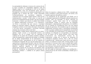 La oportunidad de alimentar el proceso de construcción de
la nueva sociedad con comunidades militantes como El
Regadío surgió al ser considerada la IAP en los medios
gubernamentales como una herramienta eficaz para la
investigación y la acción en el contexto revolucionario. Las     Entre los maestros y alumnos de los CEPs, conceptos que
preguntas que se hacían allí eran: “Cómo desarrollar             irían a extenderse a otras partes del país y, de retorno, a los
revolucionariamente un movimiento campesino y                    mandos superiores del gobierno central.
cooperativo que sea al mismo tiempo soporte y motor de las       ‘‘La articulación de las instituciones del Estado con la
transformaciones, sociales? ¿Cómo poner en mar cha un            comunidad organizada de El Regadío enfrentó momentos de
proyecto de transformación que movilice, que una el pasado,      tensión, como era previsible, al ejercer, funciones de
el presente y el futuro, que muestre el camino hacia dónde       contrapeso popular hacia fuera de la comunidad,
ir? ¿Quiénes elaborarían el proyecto?” Y se contestaron:         especialmente cuando el contacto entre los delegados
con miras a concretarlo, hay que conocer e investigar            municipales y departamentales del gobierno y los miembros
primero la estructura cultural y educativa del pueblo para       de la Comisión de Coordinación local creó una natural
centuplicar su fuerza con las armas del propio conocimiento      oleada de esperanzas. En la medida en que los vecinos iban
y con otras nuevas, convergentes y necesarias, buscando          adquiriendo conciencia crítica y conocimiento sistematizado
construir una conciencia crítica en las bases.                   sobre su propia realidad, fueron respondiendo con prontitud
En El Regadío se daban buenos elementos para ese ensayo.         a las solicitudes de los funcionarios. En sentido inverso, sin
Además, estaba cercano a la amenazada frontera con               embargo, los delegados no correspondían a las demandas
Honduras. Por eso se escogió. Una vez cimentada la               de las masas con la misma eficacia. Esto trajo como
confianza de las gentes del vecindario mediante repetidas        consecuencia una interpretación nerviosa de las
visitas de preparación y explicación del trabajo, el resultado   expectativas creadas por el proceso de formación de
fue un mutuo enriquecimiento de los funcionarios y los           contrapesos populares externos. Pese a ello, los vecinos
campesinos locales, especialmente los de la Comisión de          comentaron que “sabemos que el país está en una situación
Coordinación integrada allí, por elección democrática. Las       Pobre y no podernos resolver todo, al mismo tiempo; lo que
experiencias se atinaron para descubrir cómo los Colectivos      queremos es conversar sobre lo que es posible hacer juntos,
de Educación Popular, CEP, además de seguir en su labor          con nuestro apoyo.” De esta suerte se llegó al umbral de
didáctica, pudieran impulsar la vital producción                 una fructuosa articulación pueblo-Estado; tras un proceso
agropecuaria regional. De esa suma de conocimientos salió        de aprendizaje y esfuerzo recíprocos.
la idea de “incorporar la vida practica en el proceso de         De allí surgió un interesante esquema de coordinación e
aprendizaje continuo”, y también la de aplicar formas            interacción de los dos niveles (comunidad y Estado) que se
participativas                                                   muestra así:
 