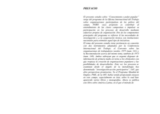 PREFACIO


El presente estudio sobre “Conocimiento y poder popular”
surge del programa de la Oficina Internacional del Trabajo
sobre organizaciones participativas de los pobres del
campo, PORP, cuyo propósito es contribuir al
entendimiento de las clases campesinas e impulsar su
participación en los procesos de desarrollo mediante
esfuerzos propios de organización. Dos de los componentes
principales del programa se refieren ü las necesidades de
investigación y a la cooperación técnica con instituciones
nacionales para estimular aquel tipo de iniciativas.
El tema del presente estudio tiene pertinencia en conexión
con dos instrumentos adoptados por la Conferencia
Internacional del Trabajo: el Convenio sobre las
organizaciones de trabajadores rurales, 1975 (num. 141) y
la Recomendación acerca del mismo tema, también de 1975
(num. 149). Ambos subrayan que es urgente disponer de
información de primera maño en torno a los obstáculos con
que tropieza la creación de organizaciones populares y las
posibilidades de desarrollarlas. Esta vez los procesos se
examinan desde el ángulo de la metodología hoy
denominada “investigación-acción participativa”, IAP, que
abre perspectivas promisorias. Ya el Programa Mundial de
Empleo, PME, de la OIT, había venido propiciando ensayos
en este campo, especialmente en Asia, sobre lo cual han
aparecido varios libros y monografías. Ahora se publica
este libro sobre América Latina, en el que el método de
 