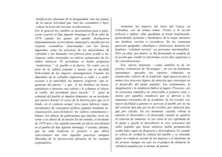 Justificación alienante de la desigualdad, sino las pautas
 de la nueva actividad que reta las costumbres y hace
 voltear la noria del torrente revolucionario.                     Asimismo las mujeres del norte del Cauca, en
Por lo general los cambios se desenvuelven paso a paso,       Colombia, son de armas tomar. Frente a la acción
corno ocurrió en San Agustín Atenango el 30 de julio de       policiva o militar, ellas quedaban al frente bailoteando,
1979 cuando las gentes del pueblo destituyeron                gesticulando, gritando y burlándose de la tropa, mientras
fulminantemente al presidente municipal o alcalde por no      sus hombres corrían a esconderse. En las reuniones
respetar costumbres relacionadas con las fiestas              parecían apagadas, cabizbajas y silenciosas, mientras los
lugareñas, como las prácticas de los mayordomos de            hombres “echaban carreta” en peroratas interminables.
cofradías y las llamadas con pólvora para acudir a las        Pero en ellas, por dentro, se iba horneando la candela de
vísperas, todas enraizadas en valores sustanciales de los     la acción que estalló en mil formas en los días siguientes a
indios mixtecos. El presidente se había propuesto             las concentraciones.
“modernizar’” el, pueblo a la fuerza. No contó con el              Esa, fuerza femenina —como también la de los
peso de la cultura popular y menos con la decidida            jóvenes voluntarios de Nicaragua— no era un fenómeno
belicosidad de las mujeres atenanguenses. Cuando los          espontáneo: apoyaba sus soportes culturales en
diputados de la cofradía empezaron a ceder y a pedir          sustanciales valores de la tradición. Aquí aparecen por lo
excusas a la autoridad, las mujeres exigieron “que se         menos tres procesos dignos de atención que convergen en
quitaran del puesto,” y que “si los hombres no tienen         el desarrollo del poder popular: Los sentimientos, la
pantalones a nosotras nos sobran y le echamos el rebozo       imaginación y la tendencia lúdica (a jugar). Procesos, con
al cuello, del presidente para sacarlo.” Y ganó la            su estructura simbólica no observable a primera vista, y
voluntad del pueblo al impulso femenino, en un incidente      menos por aquellos estudiosos que se aferran a los
que parece detener el curso de la historia pero que en el     esquemas racionales de la academia. Se les revelan con
fondo, en el contexto actual, sirve para lubricar viejos      mayor facilidad a quienes se acercan al pueblo por la vía
mecanismos de contrapeso político popular mediante la:        del corazón más que por la del cerebro, por intuición más
organización, para fortalecer; los valores comunitarios y     que por cálculo. En ese momento, cuando, vibran al
limitar, los abusos de gobernantes que muchas veces no        unísono el observador y el observado, cuando se, quiebra
están a la altura de su misión En tal sentido, el incidente   la relación de sumisión, se oye clara la voz reprimida de
de 1979 tuvo y ha seguido teniendo un efecto movilizante      la gente y queda al descubierto la rica estructura del
en el pueblo de San Agustin Atenango. Y enseña, además,       saber popular que hasta entonces había permanecido
que no toda tradición es positiva y que deben                 oculta bajo capas de desprecio y desconfianza. Es cuando
seleccionarse tan solo aquellas practicas antiguas            se valora de verdad la cultura del pueblo y se entiende
liberadas de la introyección alienante de los sistemas        mejor la conducta varonil de las mujeres y el idealismo de
explotadores.                                                 los jóvenes Aunque sin caer en el peligro de idolatrar la
                                                              sabiduría popular por si misma, de pensar
 