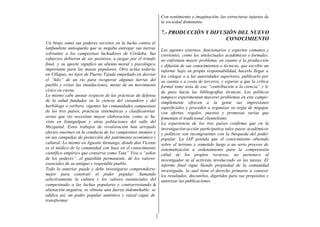 Con sentimiento e imaginación, las estructuras injustas de
                                                               la sociedad dominante.

                                                               7.- PRODUCCIÓN Y DIFUSIÓN DEL NUEVO
                                                                                     CONOCIMIENTO
Un brujo sumó sus poderes secretos en la lucha contra el
latifundista antioqueño que se negaba entregar sus tierras     Los agentes externos, funcionarios y expertos comunes y
sobrantes a los campesinos luchadores de Córdoba. Sus          corrientes, como los intelectuales académicos o formales,
esfuerzos debieron de ser positivos, a juzgar por el triunfo   no enfrentan mayor problema, en cuanto a la producción
final, y su aporté significó un aliento moral y psicológico    y difusión de sus conocimientos o técnicas, que escribir un
importante para las masas populares. Otro actúa todavía        informe bajo su propia responsabilidad, hacerlo llegar a
en Villapaz, no lejos de Puerto Tejada empeñado en desviar     los colegas o a las autoridades superiores, publicarlo por
el “hilo” de un río para recuperar algunas tierras del         su cuenta o a costa de terceros, y esperar a que la crítica
pueblo y evitar las inundaciones, metas de un movimiento       formal tome nota de esa “contribución a la ciencia” y le
cívico en cierne.                                              de paso hacia las bibliografías técnicas. Los políticos
Lo mismo cabe anotar respecto de las prácticas de defensa      tampoco experimentan mayores problemas en este campo:
de la salud fundadas en la ciencia del curandero y del         simplemente ofrecen a la gente sus impresiones
herbólogo o yerbero, vigentes las comunidades campesinas       superficiales y proceden a organizar su orgía de migajas
de los tres países, prácticas sistemáticas y clasificatorias   con ofertas, regalos, puestos y promesas varias que
serias que rio necesitan mayor elaboración, como se ha         fomentan el tradicional clientelismo
visto en Ixmiquilpan y otras poblaciones del valle del         La experiencia de los tres países confirma que en la
Mezquital. Estos trabajos de revaloración han arrojado         investigación-acción participativa tales pasos académicos
efectos enormes en la conducta de los campesinos otomíes y     y políticos son incongruentes con la búsqueda del poder
en sus campañas de protección del patrimonio económico y       popular. La IAP postula que el conocimiento obtenido
cultural. Lo mismo en Agustín Atenango, dónde don Vicente      sobre el terreno y sometido luego a un serio proceso de
es el médico de la comunidad con base en el conocimiento       sistematización u ordenamiento para la comprensión
científico empírico que conserva como Tata” Yiva o “señor      cabal de los propios recursos, no pertenece al
de los poderes”, el guardián permanente, dé los valores        investigador ni al activista involucrado en las tareas. El
esenciales de su antiguo y respetable pueblo.                  informe final sigue Siendo propiedad de la comunidad
Todo lo anterior puede y debe investigarse comprenderse        investigada, la cual tiene el derecho primario a conocer
mejor para construir el poder popular. Sumando                 los resultados, discutirlos, digeridos para sus propósitos y
selectivamente la cultura y los valores sustanciales del       autorizar las publicaciones.
campesinado a las luchas populares y contrarrestando la
alienación negativa, se obtiene una fuerza indomeñable: se
edifica así, un poder popular auténtico y raizal capaz de
transformar
 