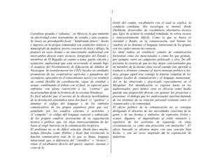 Gente del común, vocabulario con el cual se explica, la
                                                               conducta cotidiana. (En sociología se intentó, desde
                                                               Durkheim, desarrollar un vocabulario alternativo técnico
Cartulinas grandes (“sábanas”, en México), lo que aumentó      que, lejos de aclarar la realidad estudiada, la volvía oscura
su efectividad como instrumento de estudio y auto examen.      e innecesariamente difícil). Como lo que se busca es
Se lanzó un periodiquillo local; “Sembrando futuro”, hecho     claridad y fluidez en la comunicación, mal harían los
e impreso en la propia comunidad con esténciles rústicos y     cuadros en no dominar el lenguaje intencional de los grupos
mimeógrafo de madera, previo concurso de letra y dibujo. Se    con los cuales entran en contacto.
preparó un socio drama y un emocionante audiovisual con        Lo ideal radica en establecer canales de comunicación
intercambio directo entre técnicos fotógrafos del Estado y     horizontal como los mencionados o como los que priman,
miembros de El Regadío en cuanto a tema, guión, edición y      por ejemplo, entre un campesino politizado y otro. De allí
actuación, audiovisual que está recorriendo el mundo bajo      proviene la certeza de que no hay mejor concientizador que
el auspicio del Viceministerio de Educación de Adultos de      un miembro de la misma clase social cuando éste aprende a
Nicaragua. Se transformaron los CEPs locales en entidades      traducir a términos comunes el nuevo mensaje político o téc-
promotoras de las cooperativas agrícolas y ganaderas del       nico, porque aquél trae consigo la batería completa de los
vecindario, apoyados en el conocimiento nuevo y se instituyó   códigos locales de comunicación y el lenguaje intencional.
un comité flexible de coordinación, capaz de estudiar y        Así se ha observado y practicado especialmente en el
actuar, combinando el folleto con el fusil, en especial para   Mezquital. Tal identificación se registra hasta en los
enfrentar con plena convicción a los “contras” que             audiovisuales, pues hemos visto su eficacia como medio
incursionaban desde la frontera de la cercana Honduras.        guarda una proporción directa con quienes los proyectan o
Es fácil advertir que el secreto de la eficacia movilizadora   presentan: el diálogo que los audiovisuales suscitan depende
de la devolución sistemática tiene dos fases: 1) “quebrar” y   de los términos de la relación personal existente entre el
dominar el código del lenguaje y de los símbolos               comunicador y la comunidad,
comunicativos de los grupos populares para que sea’            El efecto político de la comunicación no se consigue
asimilado por los cuadros externos o activistas, y             desligando el discurso de las necesidades concretas de la
2)”congelar” el código del lenguaje especial y sofisticado     gente y de sus formas y símbolos, de expresión. Gritar y
de los propios cuadros, proveniente de su capacitación         acusar, digamos, al imperialismo al estilo rutinario y.
técnica o política, que, los aleja innecesariamente de las     repetitivo de los activistas de izquierda, en estas
bases al erigir barreras en la comunicación recíproca.         circunstancias, es como una procesión con mariachis”. El
El problema no es de difícil solución. Desde hace mucho,       efecto buscado se alcanza mejor con una canción bien
tiempo filósofos como Hobbes y Kant han reconocido la          hecha, o con un verso inspirado en la explotación de
función comunicativa real de lo que se llama, lenguaje         industrias
intencional que, a diferencia del “científico” o “técnico”,
reúne el vocabulario directo del querer, aspirar, razonar y
creer de la
 