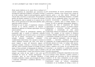 un nuevo paradigma?) que rompe el injusto monopolio de              clase.



Dicha tensión dialéctica en la praxis lleva a rechazar la
relación asimétrica de sujeto/objeto que caracteriza la           El reconocimiento de nuestra participación autentica,
investigación tradicional académica y las pautas corrientes       constructiva y altruista, corno vivencia real y propia de
de la vida cotidiana. Según la teoría participativa, aquella      nuestras gentes y con ellas, debería “disminuir las
relación debe convertirse en sujeto/sujeto. Precisamente la       distinciones entre los intelectuales burgueses y el pueblo
quiebra del binomio asimétrico es la esencia del concepto         de base; entre la vanguardia elitista y las masas; entre
de participación como se entiende en el contexto de este          expertos (tecnócratas) y productores directos; entre
libro y en las expresiones de la rutina diaria (familia, salud,   burocracia y clientela; entre el trabajo manual y el
educación, política, etcétera).                                   mental. De allí la capacidad inmensamente dinámica e
Participar es, por lo tanto, el rompimiento voluntario y          innovadora que tiene el rompimiento del binomio
vivencial de la relación asimétrica de sumisión y                 sujeto/objeto en nuestra práctica, al permitir rechazar
dependencia, implícita en el binomio sujeto/objeto. Tal es su     dogmatismos y estructuras verticales autoritarias,
esencia auténtica.                                                planificadas o centralizadas, así como pautas
El concepto general de participación auténtica que                tradicionales abusivas de explotación y dominio a varios
proponemos aquí, se enraíza en tradiciones culturales             niveles. Por ejemplo, en este contexto la dirigencia
propias del pueblo raso de nuestros países y en su historia       resultante (llamada vanguardia) sería corno un equipo
real (no la elitista), convergentes con sentimientos y            contraelitista enraizado en las masas concientizadas de
actitudes     altruistas,   cooperativas,     comunales       y   las cuales adquieren legitimidad y vida. Las masas le-
verdaderamente democráticas. Este concepto se enraíza en          vantadas y conscientes constituyen la verdadera
valores populares esenciales que sobre viven desde la             vanguardia. Así, el equipo dirigente ha de abogar por una
praxis original a pesar del destructivo impacto de                filosofía distinta de l vida y el trabajo: debe mostrar
                                                                                         a
conquistas armadas, violencias e invasiones foráneas de           capacidad autocrítica, y ser servicial, técnicamente
todo tipo, valores resistentes basados en la minga, la ayuda      idóneo y empático con la gente. No será impositivo sino
mutua, el brazo prestado, la hamaqueada de enfermos, el           consensual, y sus miembros no establecerán jerarquías
uso comunal de tierras, ejidos, bosques y aguas, la familia       sino que serán animadores catalíticos del proceso por
extensa, e! matrifocalismo, y tantas otras practicas sociales     períodos determinados.
antiguas que varían de una región a otra, pero que                En otras palabras, la búsqueda compartida de estas metas
constituyen las raíces de “nuestra participación”. No             en la práctica social; educativa y política convierte a
necesitamos, pues, de otros referentes filosóficos o              todos aquellos que intervienen en ella en intelectuales
racionales, profundos o lejanos, que provengan de culturas        orgánicos de las clases trabajadoras sin que medien
y tradiciones intelectuales o académicas diferentes, o de         jerarquías permanentes. Una prueba del éxito de estos
otros continentes.                                                intelectuales    reside    en    volverse   eventualmente
                                                                  redundantes en sus localidades de trabajo, es decir, en
 