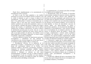 La argumentación y el consenso para fines investiga-
    Puede llevar simultáneamente a la concientización la         tivo-objetivos de la realidad social.
investigación social y la praxis.                                    2. Recuperación crítica de la historia. Es descubrir
    Lo ideal es que las bases populares y sus cuadros            selectivamente, mediante la memoria colectiva, elementos
participen en el proceso investigativo desde el comienzo, esto   del pasado que fueron eficaces para defender los
es, desde el momento en que se escoge el objeto de la            intereses de las clases explotadas y que vuelven otra vez a
investigación, y lo sigan paso a paso hasta la producción        ser útiles para los objetivos de lucha y concientización. Se
final y las publicaciones o técnicas de devolución que se        trabaja con la tradición oral, por entrevistas-testimonios
autoricen. Esta es una tarea que concede preferencia al          de ancianos con la memoria analítica; con el archivo de
análisis cualitativo por encima del cuantitativo, como se ve     baúl familiar, en busca de antecedentes concretos de
en este informe: considera más eficaz el empleo de la lógica     épocas dadas; con datos-columnas en relatos y
afectiva del corazón y el sentimiento que el de la cabeza        narraciones populares; con la proyección ideológica, la
analítica fría, en bufetes o laboratorios, con miras a obtener   imputación, la personificación y otras técnicas basadas
la información necesaria para la acción. Aun así, se usan        en el reavivamiento de. La memoria colectiva. De esta
esquemas científicos explicativos de causa y efecto vistos no    suerte se descubren héroes del pueblo y hechos que
sólo con la lógica formal y la afectiva, sino también con la     corrigen, complementan o aclaran relatos académicos
lógica dialéctica. En términos campesinos: se conoce viendo,     concebidos con intereses ajenos a los de las clases
recordando, comparando y trabajando.                             populares. O se aportan detalles completamente inéditos
    Con estos objetivos en mente, las experiencias mexicanas,    de gran importancia para la historia regional y nacional,
nicaragüenses y colombianas nos han indicado la                  con fines de alimentar la batalla por el poder popular.
conveniencia de las técnicas propias de la IAP para buscar           3. Valoración y empleo de la cultura popular. Para
el contrapeso político popular. Ellas se resumen así:            fines de movilización del pueblo, la tercera técnica toma
    1. Investigación colectiva. Es la utilización de la          como base valores esenciales de las gentes arraigadas de
información recogida y sistematizada por el grupo, como          cada región. Ello permite incorporar al estudio y a la
fuente del conocimiento objetivo de los hechos, con              acción elementos culturales y étnicos ignorados con
audiencias públicas, discusiones, Sociodramas, preguntas y       frecuencia en la práctica política, tales como el arte, la
respuestas en reuniones, asambleas, cabildos, comités,           música, el drama, el deporte, las creencias, los mitos, los
coordinadoras, giras de observación, etc. En, esta forma         cuentos y otros aspectos atinentes al sentimiento, la
colectiva y dialógica se obtienen no sólo datos                  imaginación y las tendencias lúdicas, que se reintegran al
instantáneamente corregibles sino que se valida socialmente      pueblo como procedimientos investigativos y de
el conocimiento, lo que no es factible con otros métodos         movilización.
individuales de encuesta o de trabajo de campo. Se confirma          4. Producción y difusión del nuevo conocimiento: Esta
así el valor positivo del diálogo, la discusión,                 técnica hace parte integral del proceso investigativo por
                                                                 su utilidad evaluativa y retroalimen-
 