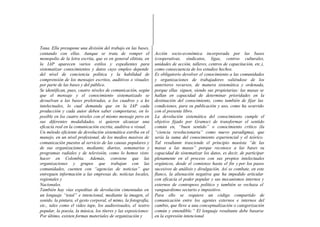 Tana. Ella presupone una división del trabajo en las bases,
contando con ellas. Aunque se trata de romper el                 Acción socio-económica incorporada por las bases
monopolio de la letra escrita, que es en general elitista, en    (cooperativas, sindicatos, ligas, centros culturales,
la IAP aparecen varios estilos y expedientes para                unidades de acción, talleres, centros de capacitación, etc.),
sistematizar conocimientos y datos cuyo empleo depende           como consecuencia de los estudios hechos.
del nivel de conciencia política y la habilidad de               Es obligatorio devolver el conocimiento a las comunidades
comprensión de los mensajes escritos, auditivos o visuales       y organizaciones de trabajadores valiéndose de los
por parte de las bases y del público.                            anteriores recursos, de manera sistemática y ordenada,
Se identifican, pues, cuatro niveles de comunicación, según      porque ellas siguen, siendo sus propietarias: las masas se
que el mensaje y el conocimiento sistematizado se                hallan en capacidad de determinar prioridades en la
devuelvan a las bases preletradas, a los cuadros y a los         destinación del conocimiento, como también de fijar las
intelectuales, lo cual demanda que en la IAP cada                condiciones, para su publicación y uso, como ha ocurrido
producción y cada autor deben saber comportarse, en lo           con el presente libro.
posible en los cuatro niveles con el mismo mensaje pero en       La devolución sistemática del conocimiento cumple el
sus diferentes modalidades, si quieren alcanzar una              objetivo fijado por Gramsci de transformar el sentido
eficacia real en la comunicación escrita, auditiva o visual.     común en, “buen sentido” o conocimiento crítico (la
Un método eficiente de devolución sistemática estriba en el      “ciencia revolucionaria” como nuevo paradigma), que
manejo, en un nivel profesional, de los medios masivos de        sería la suma del conocimiento experiencial y el teórico.
comunicación puestos al servicio de las causas populares y       Tal resultante trasciende el principio maoísta “de las
de sus organizaciones, mediante, diarios, semanarios y           masas a las masas” porque reconoce a las bases su
programas radiales y de televisión, como lo hemos visto          capacidad de sistematizar los datos, es decir, de participar
hacer en Colombia. Además, conviene que las                      plenamente en el proceso con sus propios intelectuales
organizaciones y grupos que trabajan con las                     orgánicos, desde el comienzo hasta el fin y por los pasos
comunidades, cuenten con “agencias de noticias” que              sucesivos de análisis y divulgación. Así se combate, en este
entreguen información a las empresas de, noticias locales,       flanco, la alienación negativa que ha impedido articular
regionales y                                                     con eficacia el poder popular y sus mecanismos internos y
Nacionales.                                                      externos de contrapeso político y también se rechaza el
También hay vías expeditas de devolución cimentadas en           vanguardismo sectario e impositivo.
un lenguaje “total” e intencional, mediante la imagen, el        Para ello se requiere un código compartido de
sonido, la pintura, el gesto corporal, el mimo, la fotografía,   comunicación entre los agentes externos e internos del
etc., tales como el video tape, los audiovisuales, el teatro     cambio, que lleve a una conceptualización o categorización
popular, la poesía, la música, los títeres y las exposiciones:   común y entendible.” El lenguaje resultante debe basarse
Por último, existen formas materiales de organización y          en la expresión intencional
 