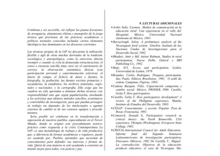 9. LECTURAS ADICIONALES
                                                                • Avilés Solís, Carmen, Medios de comunicación en la
Cotidiana y ser accesible, sin reflejar las pautas frecuentes       educación rural: Una experiencia en el valle del
de arrogancia, alejamiento elitista y monopolio de la jerga         Mezquital,      México,    Universidad      Nacional
técnica que provienen de las prácticas académicas y                 Autónoma de México, 1981.
políticas normales conocidas incluidos ciertos elementos        • Barraclough, Solon, A preliminary analysis of the
ideológicos hoy dominantes en los discursos corrientes.             Nicaraguan food system, Ginebra, Instituto de las
                                                                    Naciones Unidas de Investigaciones para el
Las técnicas propias de la IAP no descartan la utilización          Desarrollo Social, 1982.
flexible y ágil de otras muchas derivadas de la tradición       • Bhaduri, Amit y Md. Anisur Rahman, Studies in rural
sociológica y antropológica, como la entrevista abierta             participation, Nueva Delhi, Oxford y IBH
(siempre y cuando se evite la demasiada estructuración), el         Publishing Co., 1982.
censo o encuesta sencilla (muy rara vez el cuestionario de
                                                                • Buijs, H.Y, Áccess and participation, Leiden,
correo), la observación sistemática directa (con                    Universidad de Leiden, 1979.
participación personal y experimentación selectiva), el
                                                                • Brandao, Carlos Rodrigues, Pésquisa participante,
diario de campo, el fichero de datos y fuentes, la
                                                                    Sao Paulo, Editora Brasiliense, 1981. O ardil da
fotografía, la grabación, las fuentes escritas primarias y
                                                                    ordem, Campinas, Papirus, 1983.
secundarias, la estadística, los archivos notariales, regio-
                                                                • Cadena Barquín, Félix, Capacitación campesina y
nales y nacionales, y la cartografía. Ello exige que los
                                                                    cambio social, México, PRODER, 1980. Castillo,
cuadros no sólo aprendan a dominar dichas técnicas con
                                                                    Gelia T, How parricipatory
responsabilidad sino que sepan popularizarlas, enseñando
a los activistas mas idóneos métodos sencillos, económicos      • Castillo, Gelia T, How participatory development? A
y controlables de investigación, para que puedan proseguir          review of the Phillppine experience, Manila,
su trabajo sin depender de los intelectuales o agentes              Instituto de Estudios del Desarrollo, 1983:
externos de cambio ni de sus costosos equipos y procedi-        • CESAP, Conocimiento y acción. Popular, Pozo de
mientos.                                                            Rosas (Venezuela), 1981.
   Sería posible así colaborar en la transformación y           • Comstock, Donald E, Participatory research as
superación de nuestros pueblos, especialmente en el Tercer          critical theory: the North Bonneville, USA
Mundo, donde se originó este procedimiento teórico-                 experience, Olympia (Washington), Evergreen State
práctico como respuesta a la crisis Contemporánea La                College, 1982.
IAP- es una metodología de trabajo y de vida productiva         • CREFAL-International Council for Adult Education,
que, a diferencia de formas académicas o regulares, puede           Informe      final     del    Segundo      Seminario
ser asumida por, Pueblos oprimidos que necesitan de                 Latinoamericano de investigación participativa,
conocimientos para defender sus intereses y formas de,              Patzcuaro (México), 1982 De Castilla V., Miguel;
vida. Quizá de esta manera se esté ayudando a construir un          La contradicción: Objetivos de la educación-
mundo mejor para todos, con justicia y paz.                         producto educativo, el caso de Nicaragua, Ma-
 