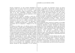 entendido en caso de haberlas recibido.



Presente introducción. La guía permitía flexibilidad de            Nosotros, en cambio, nos propusimos ensayar, de manera
aplicación sobre el terreno, como era de esperarse. La             crítica y comparada, la idea de que se puede culminar un
prueba de su eficacia vino con la práctica, y pudo                 trabajo analítico y serio con base en conocimientos prácticos
sobrevivirla. Las tareas de campo se realizaron entre 1982 y       sobre la realidad tanto de la gente del común como de los
1984 en las cinco comunidades campesinas escogidas                 cuadros activistas, que pudiera enriquecer no sólo el fondo
(mestizas, negras e indígenas), según las condiciones y en los     general de las ciencias sino el acervo popular mismo. El
contextos descritos más adelante.                                  objetivo era tomar la sabiduría de los grupos de base como
El asunto que nos congregó e identificó a todos fue el             punto de partida; sistematizarla y ampliarla con la acción, de
problema del poder popular, los mecanismos del contrapeso          común acuerdo con agentes externos de cambios —tales como
político y sus relaciones con la búsqueda y acumulación dé         nosotros, los redactores de este libro—, y todo con miras a
conocimientos para crear los cambios necesarios. Todos             reforzar el poder de los organismos formales e informales del
estuvimos de acuerdo en que el tema era importante y               pueblo trabajador.
reflejaba a cabalidad preocupaciones y situaciones reales          No nos propusimos hacer ciencia en sí y porque sí, ni un simple
encontradas entre los campesinos e indígenas de los tres           desarrollismo (o desarrollo rural integrado), tareas que no nos
países.                                                            satisfacían. Queríamos construir herramientas intelectuales
La temática nos indujo, pues, a la reflexión colectiva como        propias de las clases trabajadoras y humildes, que han llevado
maneras de poner, a prueba tanto la metodología de la IAP          injustamente el peso del desarrollo, para enriquecimiento de
como nuestras convicciones en el campo dé la acción social y       otras clases, y formar organismos de base como cooperativas;
política, en los niveles local y regional. En efecto, un estudio   sindicatos, centros artesanales y culturales, brigada de
reflexivo en común sobre la problemática del poder popular y       educación y de salud qué permitieran hacer frente a
el conocimiento podía efectuarse de muchas maneras: desde          situaciones reales con movilizaciones, justificadas, creación de
el olimpo sociológico con sus hipótesis de trabajo, variables      trabajo y empleo, aumento del ingreso y mejoramiento del nivel
y matrices, hasta la antropología formal. Sin duda se habrían      de vida de las comunidades.
producido investigaciones dé interés, algo voluminosas,            Así lo hemos realizado en el terreno durante estos años, como
llenas de cuadros estadísticos, buenas fotografías y dibujos       se explica en los capítulos que siguen. Resultó de este modo un
documentales, escritas en estilo ponderoso y solemne. Esa          proceso real de transformación y progreso material e
sabiduría letrada se habría limitado a un pequeño círculo de       intelectual desde la base, congruente con nuestros propósitos
lectores, a una elite intelectual consagrada e industriosa.        personales e institucionales. Un proceso que sigue vivo hasta
Pero al no ser devueltas a las comunidades, éstas no se            hoy, a veces multiplicándose más allá de nuestras expectativas.
habrían enterado de tales monografías o no las habrían
 