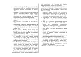 982; contribución al Programa del Empleo,
                                                          mimeografiada para distribución restringida.
•   Paakkanen, Liisa (publicado bajo la dirección de),    —“The theory and practice of participatory action re-
    Participation, needs and village-level development    search”, en O. Fals Borda (Publicado bajo la dirección
    (Jipernoyo), Helsinki, Universidad de Helsinki,       de), The Challenge of Social Change, Londres, Sage
    1981.                                                 Publications, 1985.
• Paranjape, P.Y. y otros, Grass roots self-reliance in   • Sanguineti Vargas, Yolanda, La investigación
    Shramik Sangathana (Dhulia, India), Ginebra,              participativa en los procesos de desarrollo de
    Oficina Internacional del Trabajo, 1981;                  América Latina, México, Facultad de Psicología,
    contribución al Programa Mundial del Empleo,              Universidad Nacional Autónoma de México, 1980.
    mimeografiada para distribución restringida.          • Sevilla Casas, Elías, Atraso y desarrollo indígena
• Park, Peter, Social research and radical change,            en Tierradentro. Bogotá, Universidad de los Andes,
    Amherst                                                   1976.
• (Massachusetts), Universidad de Massachusetts,          • Sheth, D.L. “Grass-roots stirrings and the future of
    1978.                                                     politics”, en Alternarives, IX, Nueva Delhi, 1983.
• Parra Escobar, Ernesto, La investigación-acción en      • Society        for     International     Development.
    la Costa Atlántica: Evaluación de la Rosca, 1972-         “Participation of the rural poor in development”,
    1974, Cali, Fundación para la Comunicación                en Development, núm. 1, Roma,-l981.
    Popular, l983.                                        • Solé, Miguel, Three false dichotomies in action
• Pearse, Andrew y Matthias Stiefel, Inquiry into             research:
    participation: A research approach. Ginebra.          • Theory vs. practice, quantitative vs. qualitative,
    Instituto de las Naciones Unidas de Investigaciones       science vs. politics, Uppsala, Universidad de
    para el Desarrollo Social, 1980.                          Uppsala, 1982.
• Peek, Peter, Agranian reforms and rural development     • Sotelo, L, Una experiencia de comercialización: La
    in Nicaragua (1979-1981), Ginebra, Oficina                huerta de Comapán, México, PRODER, 1981.
    Internacional del Trabajo, 1981; contribución al      • Stronquist, Nelly, “La investigación participativa:
    Programa Mundial del Empleo, mimeografiada                Un nuevo enfoque sociológico”, en Revista
    para distribución restringida.                            Colombiana de Educación, núm. 11, Bogotá 1983.
• Pozas, Ricardo, La construcción de un sistema de        • Swantz, Marja Liisa, Rejoinder to research:
    terrazas en los altos del Estado de Chiapas,              Methodology and the participatory research
    México, Centro de Estudios del Desarrollo,                approach, Dar-es-Salaam,
    Universidad Nacional Autónoma de México, 1979.        • Ministerio de Cultura Nacional y Juventud. 1980.
• Rahman, Md. Anisur (Publicado bajo la dirección
    de), Grassroots participation and self-reliance,
    Nueva Delhi, Oxford y IBH Publishing Co., 1984.
—The theory and practice of participatory action
research, Ginebra, Oficina Internacional del Trabajo, 1
 